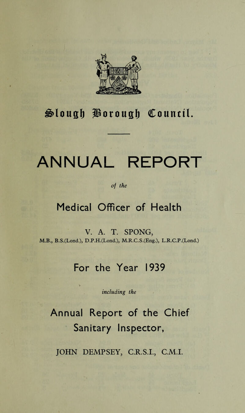 ^lougl) Porougl) Council. ANNUAL REPORT of the Medical Officer of Health V. A. T. SPONG, M.B., B.S.(Lond.), D.P.H.(Lond.), M.R.C.S.(Eng.), L.R.C.P.(Lond.) For the Year 1939 V including the Annual Report of the Chief Sanitary Inspector, JOHN DEMPSEY, C.R.S.I., C.M.I.
