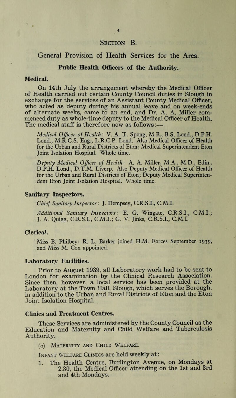 Section B. General Provision of Health Services for the Area. Public Health OflScers of the Authority. Medical. On 14th July the arrangement whereby the Medical Officer of Health carried out certain County Council duties in Slough in exchange for the services of an Assistant County Medical Officer, who acted as deputy during his annual leave and on week-ends of alternate weeks, came to an end, and Dr. A. A. Miller com¬ menced duty as whole-time deputy to the Medical Officer of Health. The medical staff is therefore now as follows:— Medical Officer of Health: V. A. T. Spong, M.B., B.S. Lond., D.P.H. Lond., M.R.C.S. Eng., L.R.C.P. Lond. Also Medical Officer of Health for the Urban and Rural Districts of Eton; Medical Superintendent Eton Joint Isolation Hospital. Whole time. Deputy Medical Officer of Health: A. A. Miller, M.A., M.D., Edin., D.P.H. Lond., D.T.M. Liverp. Also Deputy Medical Officer of Health for the Urban and Rural Districts of Eton; Deputy Medical Superinten¬ dent Eton Joint Isolation Hospital. Whole time. Sanitary Inspectors. Chief Sanitary Inspector: J. Dempsey, C.R.S.I., C.M.I. Additional Sanitary Inspectors: E. G. Wingate, C.R.S.I., C.M.I.; J. A. Quigg, C.R.S.I., C.M.I.; G. V. Jinks, C.R.S.I., C.M.I. Clerical. Miss B. Philbey; R. L. Barker joined H.M. Forces September 19395 and Miss M. Cox appointed. Laboratory Facilities. Prior to August 1939, all Laboratory work had to be sent to London for examination by the Clinical Research Association. Since then, however, a local service has been provided at the Laboratory at the Town Hall, Slough, which serves the Borough, in addition to the Urban and Rural Districts of Eton and the Eton Joint Isolation Hospital. Clinics and Treatment Centres. These Services are administered by the County Council as the Education and Maternity and Child Welfare and Tuberculosis Authority. {a) Maternity and Child Welfare. Infant Welfare Clinics are held weekly at: 1. The Health Centre, Burlington Avenue, on Mondays at 2.30, the Medical Officer attending on the 1st and 3rd and 4th Mondays.