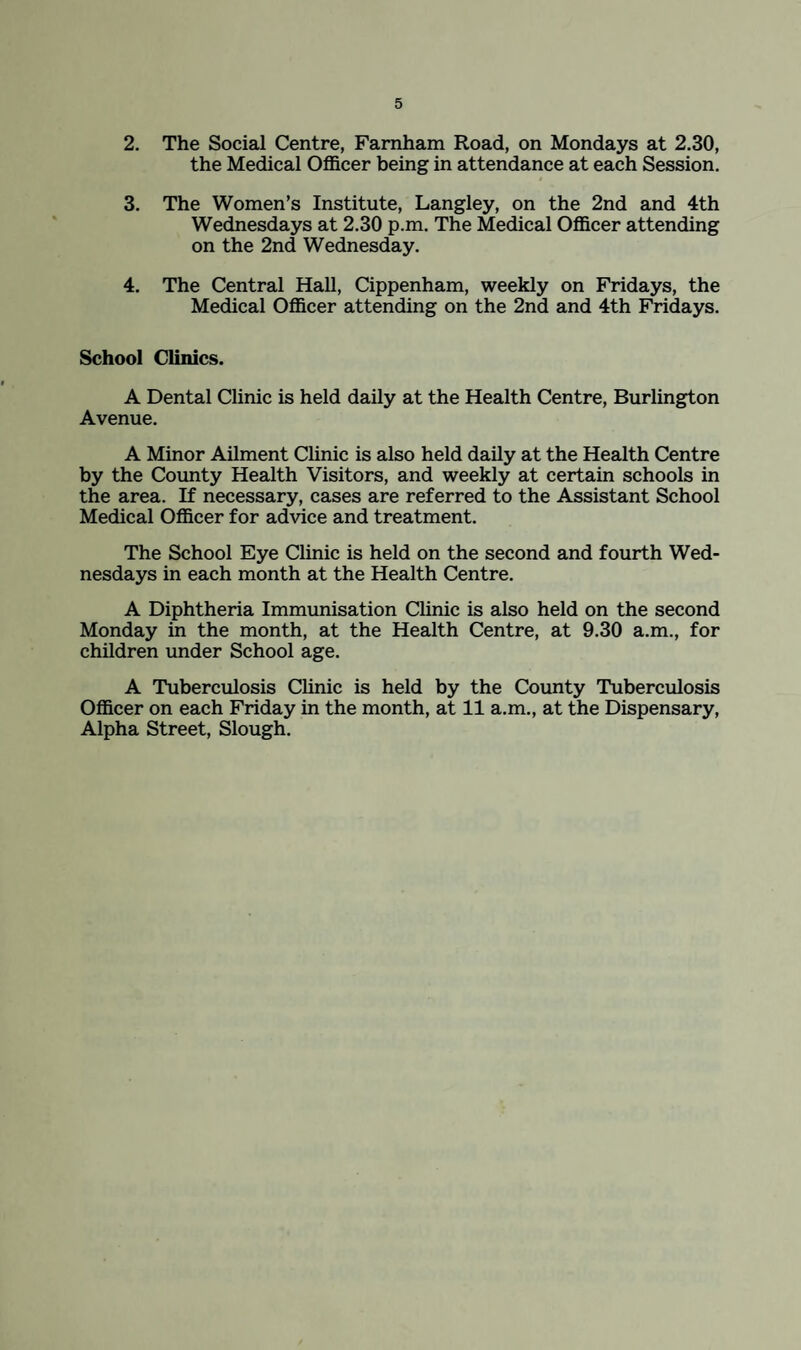 2. The Social Centre, Famham Road, on Mondays at 2.30, the Medical Officer being in attendance at each Session. 3. The Women’s Institute, Langley, on the 2nd and 4th Wednesdays at 2.30 p.m. The Medical Officer attending on the 2nd Wednesday. 4. The Central Hall, Cippenham, weekly on Fridays, the Medical Officer attending on the 2nd and 4th Fridays. School Clinics. A Dental Clinic is held daily at the Health Centre, Burlington Avenue. A Minor Ailment Clinic is also held daily at the Health Centre by the County Health Visitors, and weekly at certain schools in the area. If necessary, cases are referred to the Assistant School Medical Officer for advice and treatment. The School Eye Clinic is held on the second and fourth Wed¬ nesdays in each month at the Health Centre. A Diphtheria Immimisation Clinic is also held on the second Monday in the month, at the Health Centre, at 9.30 a.m., for children under School age. A Tuberculosis Clinic is held by the County Tuberculosis Officer on each Friday in the month, at 11 a.m., at the Dispensary, Alpha Street, Slough.