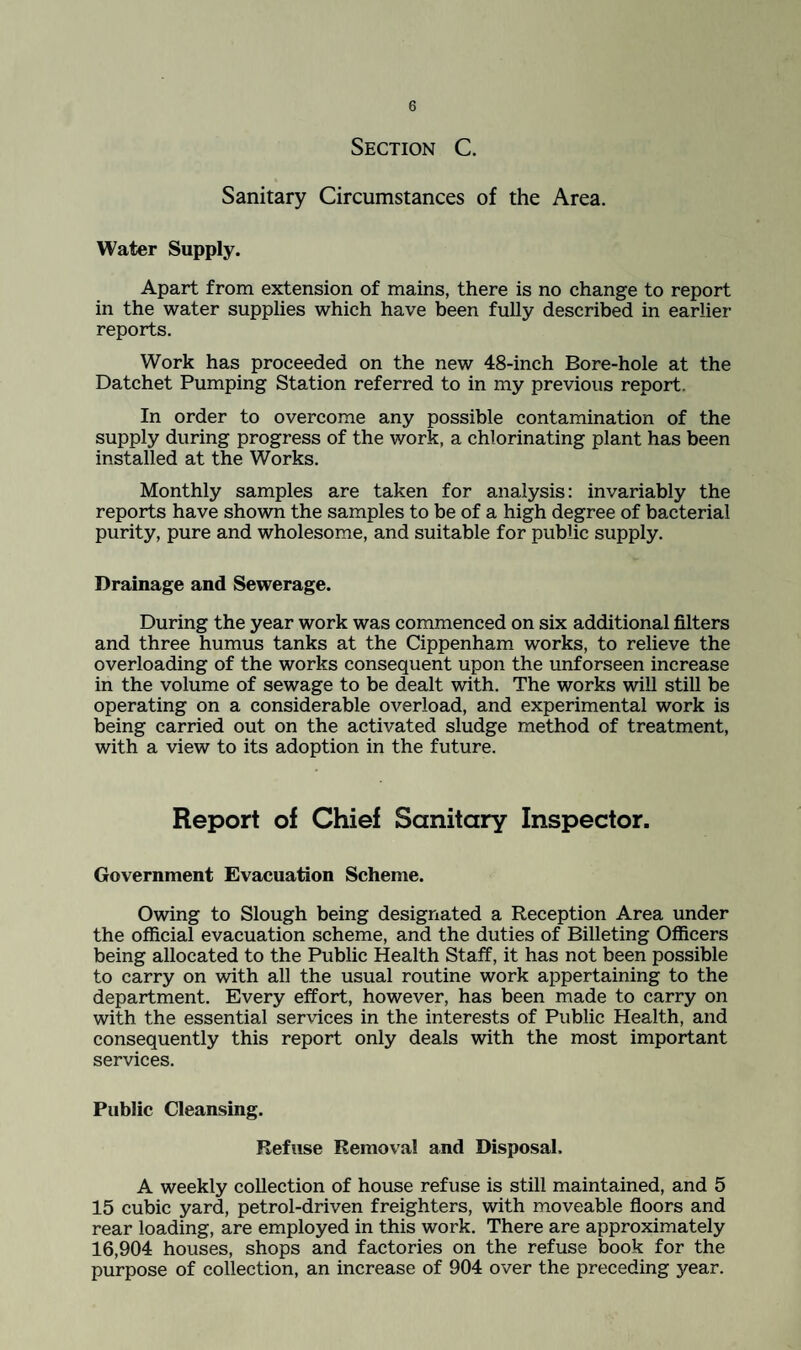 Section C. Sanitary Circumstances of the Area. Water Supply. Apart from extension of mains, there is no change to report in the water supplies which have been fully described in earlier- reports. Work has proceeded on the new 48-inch Bore-hole at the Datchet Pumping Station referred to in my previous report. In order to overcome any possible contamination of the supply during progress of the work, a chlorinating plant has been installed at the Works. Monthly samples are taken for analysis: invariably the reports have shown the samples to be of a high degree of bacterial purity, pure and wholesome, and suitable for public supply. Drainage and Sewerage. During the year work was commenced on six additional filters and three humus tanks at the Cippenham works, to relieve the overloading of the works consequent upon the unforseen increase in the volume of sewage to be dealt with. The works will still be operating on a considerable overload, and experimental work is being carried out on the activated sludge method of treatment, with a view to its adoption in the future. Report of Chief Sanitary Inspector. Government Evacuation Scheme. Owing to Slough being designated a Reception Area under the official evacuation scheme, and the duties of Billeting Officers being allocated to the Public Health Staff, it has not been possible to carry on with all the usual routine work appertaining to the department. Every effort, however, has been made to carry on with the essential services in the interests of Public Health, and consequently this report only deals with the most important services. Public Cleansing. Refuse Removal and Disposal. A weekly collection of house refuse is still maintained, and 5 15 cubic yard, petrol-driven freighters, with moveable floors and rear loading, are employed in this work. There are approximately 16,904 houses, shops and factories on the refuse book for the purpose of collection, an increase of 904 over the preceding year.