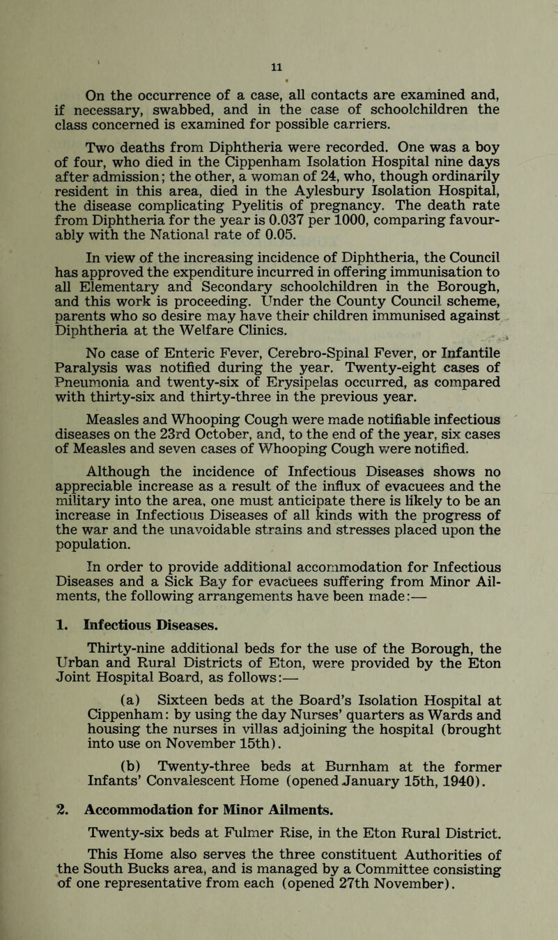 On the occurrence of a case, all contacts are examined and, if necessary, swabbed, and in the case of schoolchildren the class concerned is examined for possible carriers. Two deaths from Diphtheria were recorded. One was a boy of four, who died in the Cippenham Isolation Hospital nine days after admission; the other, a woman of 24, who, though ordinarily resident in this area, died in the Aylesbury Isolation Hospital, the disease complicating Pyelitis of pregnancy. The death rate from Diphtheria for the year is 0.037 per 1000, comparing favour¬ ably with the National rate of 0.05. In view of the increasing incidence of Diphtheria, the Council has approved the expenditure incurred in offering immunisation to all Elementary and Secondary schoolchildren in the Borough, and this work is proceeding. Under the County Council scheme, parents who so desire may have their children immunised against Diphtheria at the Welfare Clinics. No case of Enteric Fever, Cerebro-Spinal Fever, or Infantile Paralysis was notified during the year. Twenty-eight cases of Pneumonia and twenty-six of Erysipelas occurred, as compared with thirty-six and thirty-three in the previous year. Measles and Whooping Cough were made notifiable infectious diseases on the 23rd October, and, to the end of the year, six cases of Measles and seven cases of Whooping Cough were notified. Although the incidence of Infectious Diseases shows no appreciable increase as a result of the influx of evacuees and the military into the area, one must anticipate there is likely to be an increase in Infectious Diseases of all kinds with the progress of the war and the unavoidable strains and stresses placed upon the population. In order to provide additional accommodation for Infectious Diseases and a Sick Bay for evacuees suffering from Minor Ail¬ ments, the following arrangements have been made:— 1. Infectious Diseases. Thirty-nine additional beds for the use of the Borough, the Urban and Rural Districts of Eton, were provided by the Eton Joint Hospital Board, as follows:— (a) Sixteen beds at the Board’s Isolation Hospital at Cippenham: by using the day Nurses’ quarters as Wards and housing the nurses in villas adjoining the hospital (brought into use on November 15th). (b) 'Twenty-three beds at Burnham at the former Infants’ Convalescent Home (opened January 15th, 1940). 2. Accommodation for Minor Ailments. Twenty-six beds at Fulmer Rise, in the Eton Rural District. This Home also serves the three constituent Authorities of the South Bucks area, and is managed by a Committee consisting of one representative from each (opened 27th November).