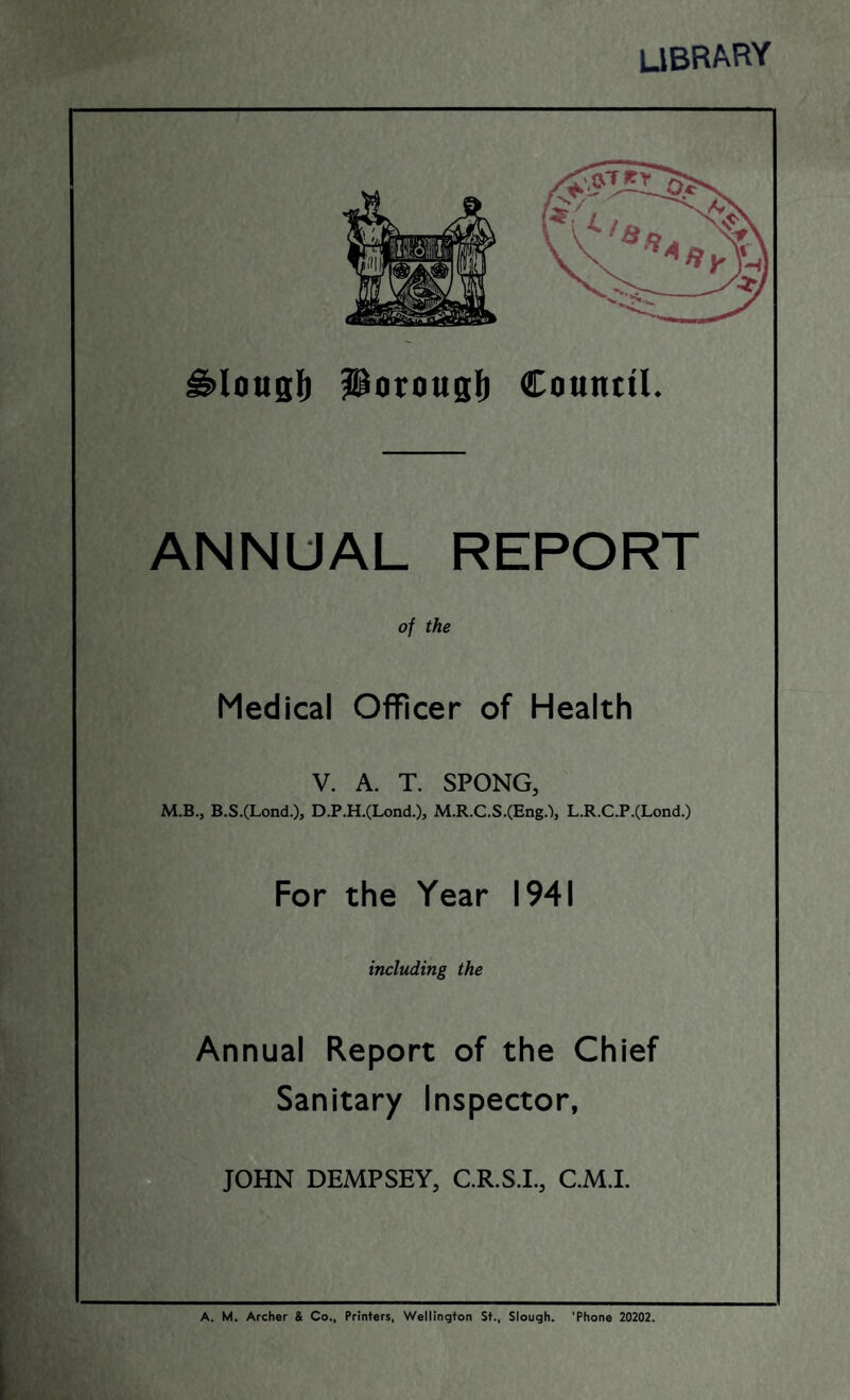 library g>lous!) Porougl) Countil. ANNUAL REPORT of the Medical Officer of Health V. A. T. SPONG, M.B., B.S.(Lond.), D.P.H.(Lond.), M.R.C.S.(Eng/>, L.R.C.P.(Lond.) For the Year 1941 including the Annual Report of the Chief Sanitary Inspector, JOHN DEMPSEY, C.R.S.I., C.M.I.