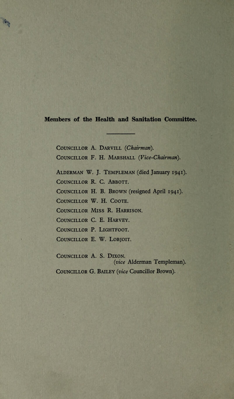 Members of the Health and Sanitation Committee. Councillor A. Darvill {Chairman). Councillor F. H. Marshall (Vice-Chairman). Alderman W. J. Templeman (died January 1941). Councillor R. C. Abbott. Councillor H. B. Brown (resigned April 1941). Councillor W. H. Coote. Councillor Miss R. Harrison. Councillor C. E. Harvey. Councillor P. Lightfoot. Councillor E. W. Lobjoit. Councillor A. S. Dixon. {vice Alderman Templeman). Councillor G. Bailey {vice Councillor Brown).