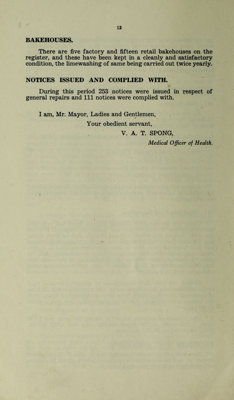 BAKEHOUSES. There are five factory and fifteen retail bakehouses on the register, and these have been kept in a cleanly and satisfactory condition, the limewashing of same being carried out twice yearly. NOTICES ISSUED AND COMPLIED WITH. During this period 253 notices were issued in respect of general repairs and 111 notices were complied with. I am, Mr. Mayor, Ladies and Gentlemen, Your obedient servant, V. A. T. SPONG, Medical Officer of Health.