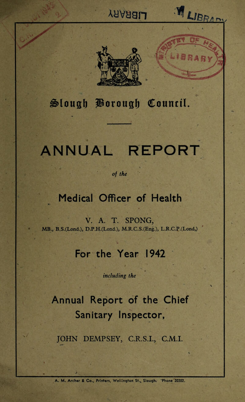 ^lougl) Porougl) Council. ANNUAL REPORT •> •I* of the ’ Medical Officer of Health V. A. T. SPONG, MB., B.S.(Lond.), D.P.H.(Lond.), M.R.C.S.(Eng.), L.R.C.P.(Lond,) ' For the Year 1942 including the I / Annual Report of the Chief Sanitary Inspector, 4 •» JOHN DEMPSEY, C.R.S.L, C.M.I. I ^ . I m >