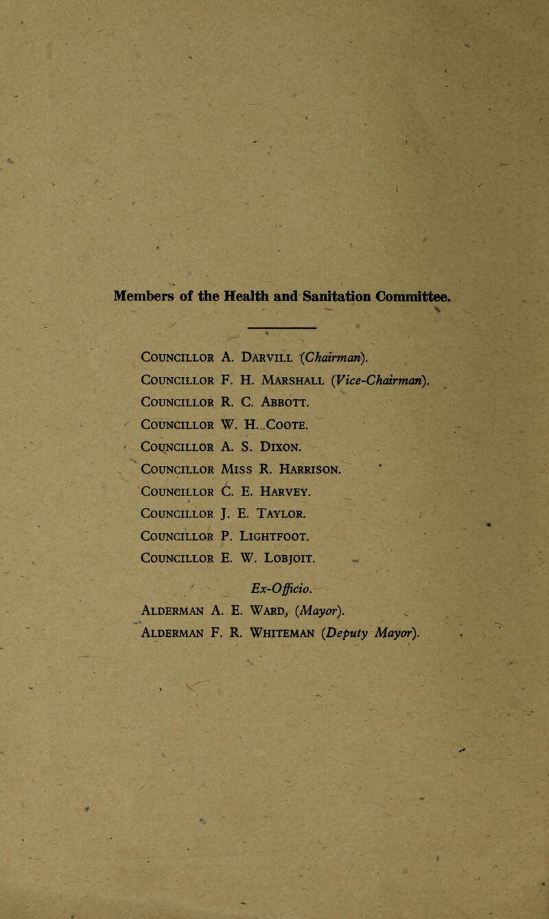 Members of the Health and Sanitation Committee. — V y _ % Councillor A. Darvill ‘{Chairman). Councillor F. H. Marshall {Vice-Chairman). Councillor R. C. Abbott. Councillor W. H._Coote. ' Councillor A. S. Dixon. . '' Councillor Miss R. Harrison. Councillor C. E. Harvey. Councillor J. E. Taylor. t Councillor P. Lightfoot. Councillor E. W. Lobjoit. Ex-Officio. Alderman A. E. Ward, {Mayor). Alderman F. R. Whiteman {Deputy Mayor). > V 1 t