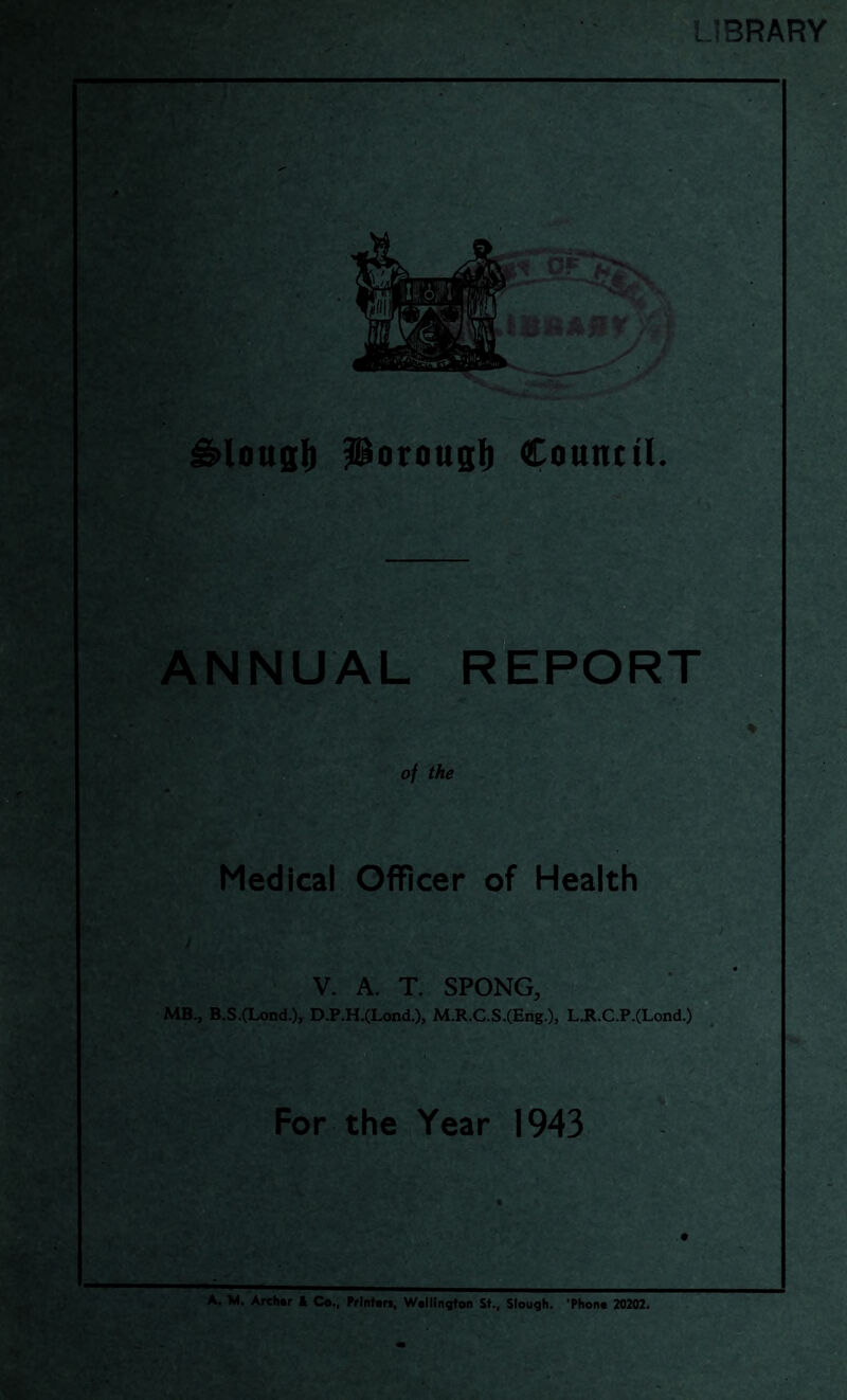 ife Uf. ' '• LIBRARY .V V >yI y J ^lottsfi Porouglb Council. ANNUAL RtPORT oj the Medical Officer of Health V. A. T. SPONG, MB., B.S.(Lond.), D.P.H.(Lond.), M.R.C.S.(Eng.), L.R.C.P.(Lond.) For the Year 1943 A. M. Archar k C«., Printan, Wallington St., Slouqh. ’Phona 20202.