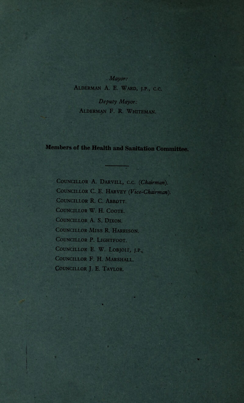 Mayor: Alderman A. E. Ward, j.p., c.c. Deputy Mayor: Alderman F. R. Whiteman. Members of the Health and Sanitation Committee. Councillor A. Darvill, c.c. (Chairman). Councillor C..E. Harvey (Vice-Chairman). Councillor R. C. Abbott. Councillor W. H. Coote. Councillor A. S. Dixon. Councillor Miss R. Harrison. Councillor P. Lightfoot. Councillor E. W. Lobjoit, j.p^ Councillor F. H. Marshall. Councillor J. E. Taylor.