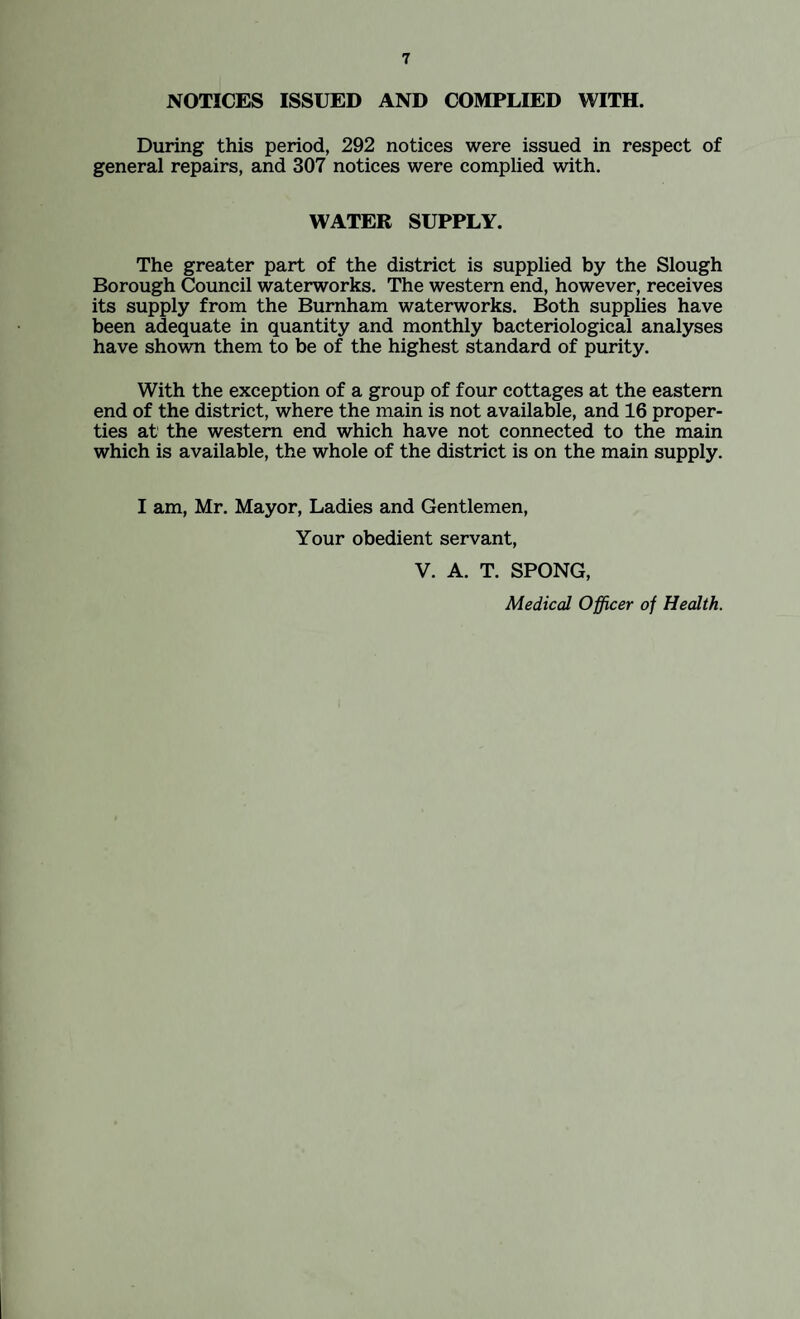 NOTICES ISSUED AND COMPLIED WITH. During this period, 292 notices were issued in respect of general repairs, and 307 notices were complied with. WATER SUPPLY. The greater part of the district is supplied by the Slough Borough Council waterworks. The western end, however, receives its supply from the Burnham waterworks. Both supplies have been adequate in quantity and monthly bacteriological analyses have shown them to be of the highest standard of purity. With the exception of a group of four cottages at the eastern end of the district, where the main is not available, and 16 proper¬ ties at the western end which have not connected to the main which is available, the whole of the district is on the main supply. I am, Mr. Mayor, Ladies and Gentlemen, Your obedient servant, V. A. T. SPONG, Medical Officer of Health.