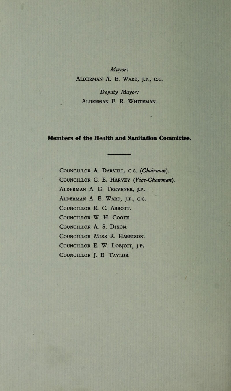 Mayor: Alderman A. E. Ward, j.p., c.c. Deputy Mayor: Alderman F. R. Whiteman. Members of the Health and Sanitation Committee. Councillor A. Darvill, c.c. {Chairman). Councillor C. E. Harvey (Vice-Chairman). Alderman A. G. Trevener, j.p. Alderman A. E. Ward, j.p., c.c. Councillor R. C. Abbott. Councillor W. H. Coote. Councillor A. S. Dixon. Councillor Miss R. Harrison. Councillor E. W. Lobjoit, j.p. Councillor J. E. Taylor.