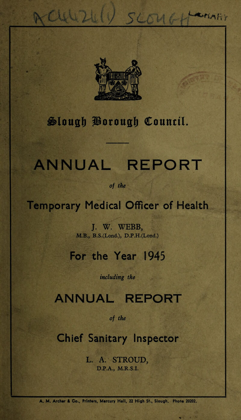 ^lousl) Porougli Connttl. ANNUAL REPORT of the Temporary Medical Officer of Health J. W. WEBB, M.B., B.S.(Lond.), DJ>.H.(Lond.) For the Year 1945 including the ANNUAL REPORT of the Chief Sanitary Inspector L. A.^ STROUD, D.P.A., M.R.S.I. A. M. Archer ft Co., Printers, Mercury Hall, 22 High St., Slough. Phone 20202.