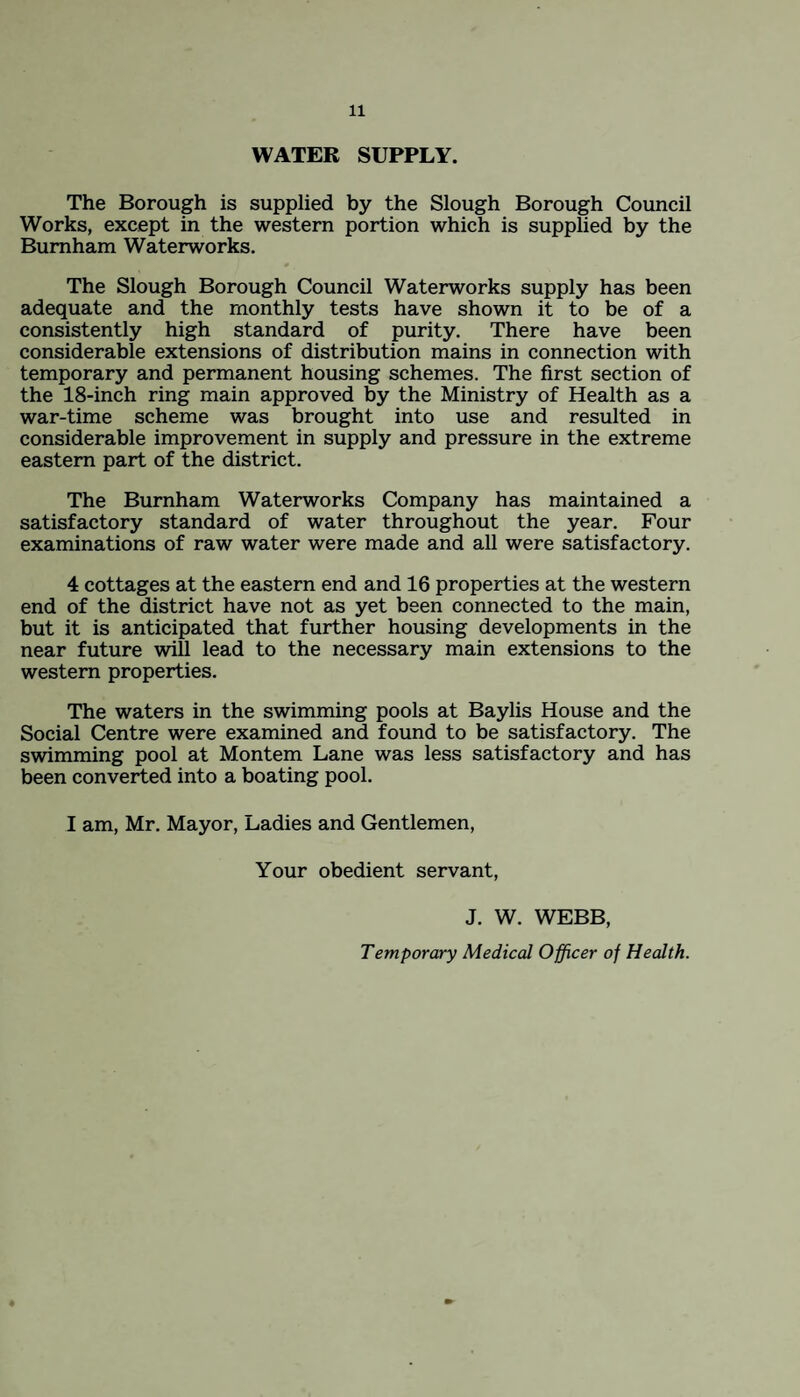WATER SUPPLY. The Borough is supplied by the Slough Borough Council Works, except in the western portion which is supplied by the Burnham Waterworks. The Slough Borough Council Waterworks supply has been adequate and the monthly tests have shown it to be of a consistently high standard of purity. There have been considerable extensions of distribution mains in connection with temporary and permanent housing schemes. The first section of the 18-inch ring main approved by the Ministry of Health as a war-time scheme was brought into use and resulted in considerable improvement in supply and pressure in the extreme eastern part of the district. The Burnham Waterworks Company has maintained a satisfactory standard of water throughout the year. Four examinations of raw water were made and all were satisfactory. 4 cottages at the eastern end and 16 properties at the western end of the district have not as yet been connected to the main, but it is anticipated that further housing developments in the near future will lead to the necessary main extensions to the western properties. The waters in the swimming pools at Baylis House and the Social Centre were examined and found to be satisfactory. The swimming pool at Montem Lane was less satisfactory and has been converted into a boating pool. I am, Mr. Mayor, Ladies and Gentlemen, Your obedient servant, J. W. WEBB, Temporary Medical Officer of Health.