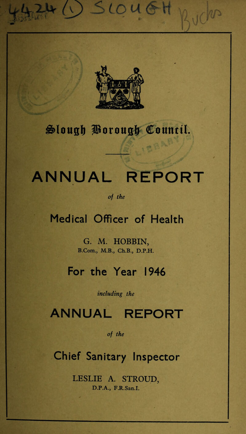 g>lougI) jJBorougl) Council. /*?/ ** •/-. ■ V ■' _(ifr f; . * j-1 * ’ ANNUAL REPORT of the Medical Officer of Health G. M. HOBBIN, B.Com., M.B., Ch.B., D.P.H. For the Year 1946 including the ANNUAL REPORT of the Chief Sanitary Inspector LESLIE A. STROUD, D.P.A., F.R.San.I.
