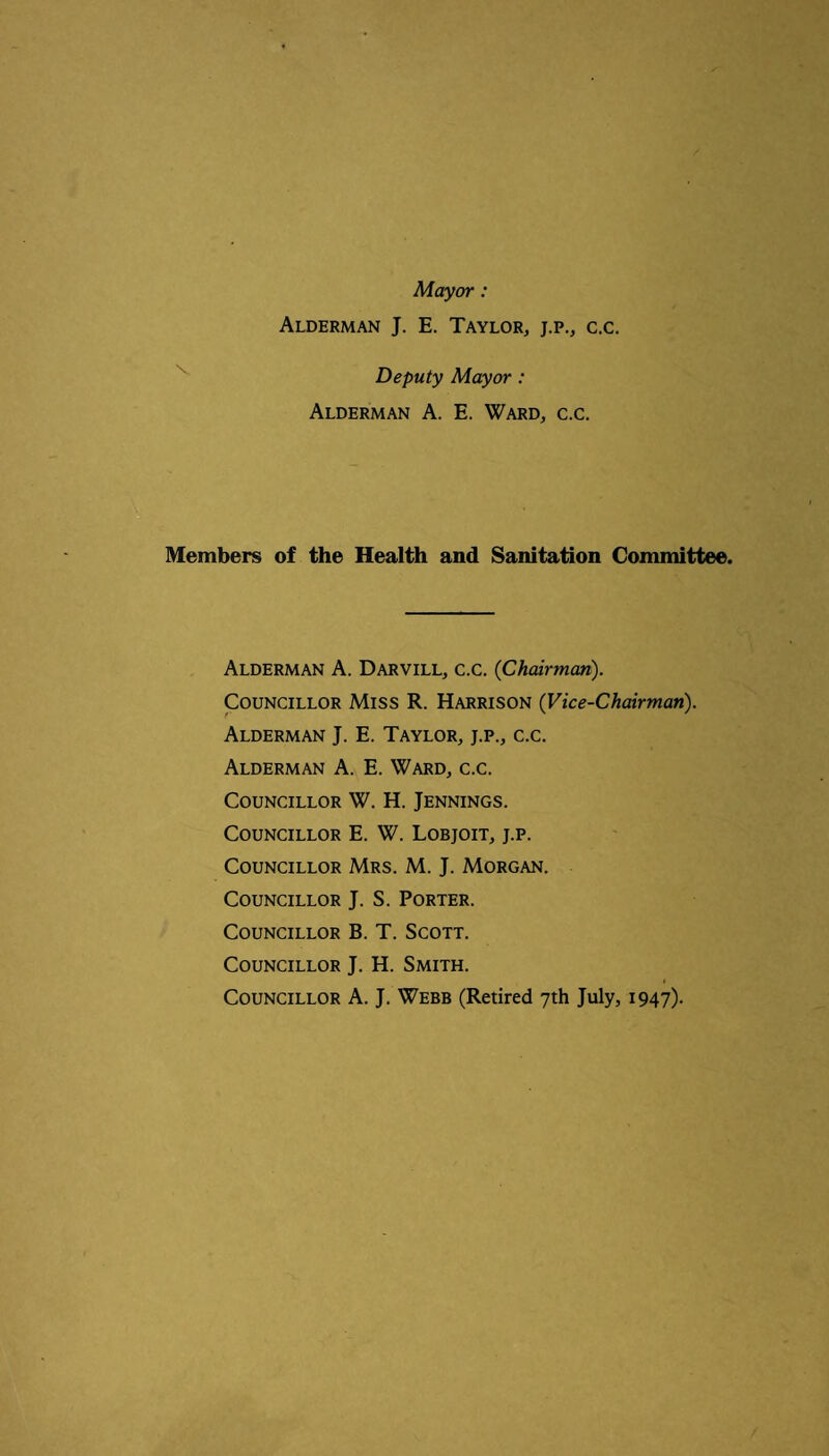 Mayor: Alderman J. E. Taylor, j.p., c.c. Deputy Mayor: Alderman A. E. Ward, c.c. Members of the Health and Sanitation Committee. Alderman A. Darvill, c.c. (Chairman). Councillor Miss R. Harrison (Vice-Chairman). Alderman J. E. Taylor, j.p., c.c. Alderman A. E. Ward, c.c. Councillor W. H. Jennings. Councillor E. W. Lobjoit, j.p. Councillor Mrs. M. J. Morgan. Councillor J. S. Porter. Councillor B. T. Scott. Councillor J. H. Smith. t Councillor A. J. Webb (Retired 7th July, 1947)-