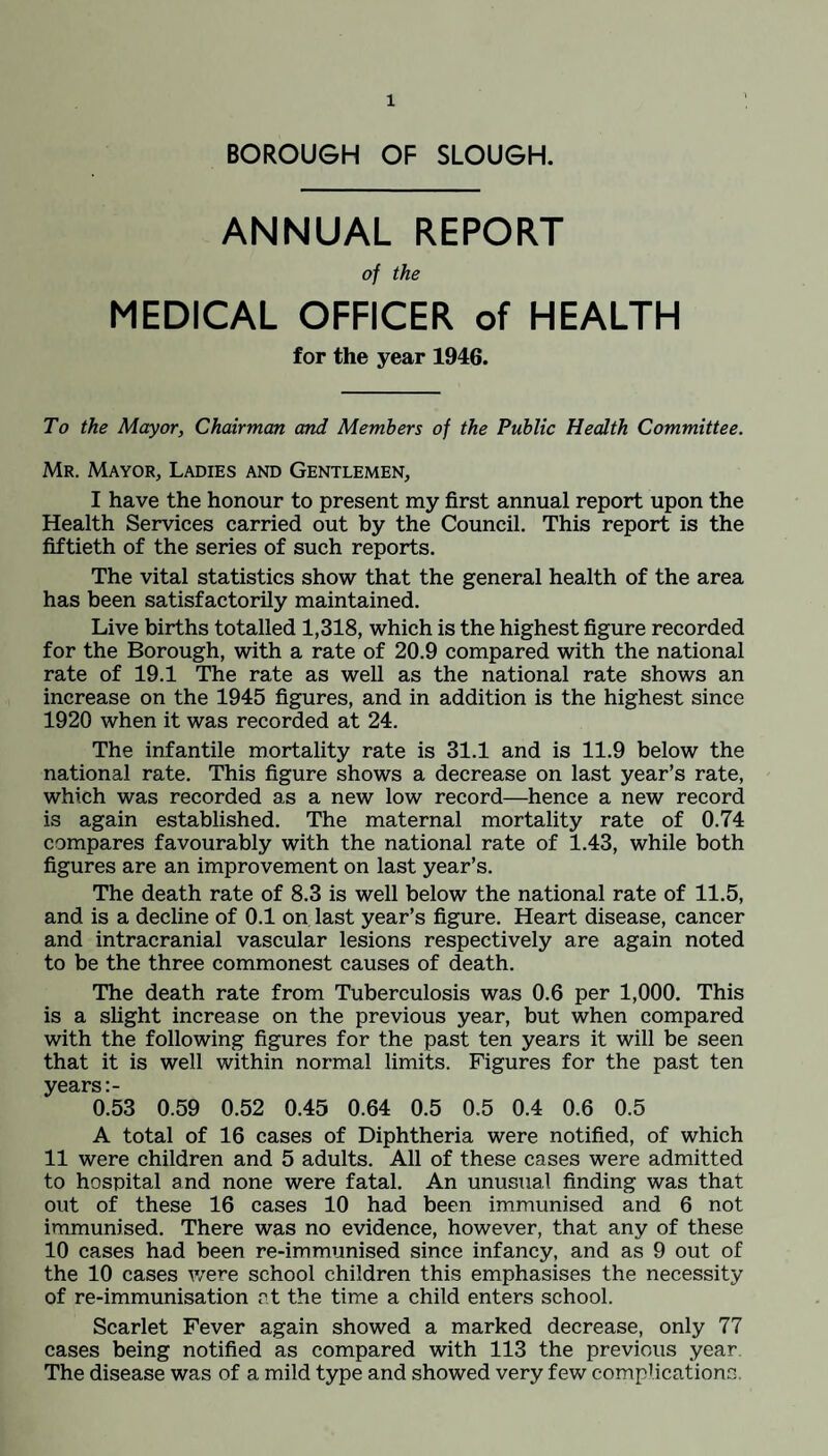 BOROUGH OF SLOUGH. ANNUAL REPORT of the MEDICAL OFFICER of HEALTH for the year 1946. To the Mayor, Chairman and Members of the Public Health Committee. Mr. Mayor, Ladies and Gentlemen, I have the honour to present my first annual report upon the Health Services carried out by the Council. This report is the fiftieth of the series of such reports. The vital statistics show that the general health of the area has been satisfactorily maintained. Live births totalled 1,318, which is the highest figure recorded for the Borough, with a rate of 20.9 compared with the national rate of 19.1 The rate as well as the national rate shows an increase on the 1945 figures, and in addition is the highest since 1920 when it was recorded at 24. The infantile mortality rate is 31.1 and is 11.9 below the national rate. This figure shows a decrease on last year’s rate, which was recorded as a new low record—hence a new record is again established. The maternal mortality rate of 0.74 compares favourably with the national rate of 1.43, while both figures are an improvement on last year’s. The death rate of 8.3 is well below the national rate of 11.5, and is a decline of 0.1 on last year’s figure. Heart disease, cancer and intracranial vascular lesions respectively are again noted to be the three commonest causes of death. The death rate from Tuberculosis was 0.6 per 1,000. This is a slight increase on the previous year, but when compared with the following figures for the past ten years it will be seen that it is well within normal limits. Figures for the past ten years 0.53 0.59 0.52 0.45 0.64 0.5 0.5 0.4 0.6 0.5 A total of 16 cases of Diphtheria were notified, of which 11 were children and 5 adults. All of these cases were admitted to hospital and none were fatal. An unusual finding was that out of these 16 cases 10 had been immunised and 6 not immunised. There was no evidence, however, that any of these 10 cases had been re-immunised since infancy, and as 9 out of the 10 cases were school children this emphasises the necessity of re-immunisation at the time a child enters school. Scarlet Fever again showed a marked decrease, only 77 cases being notified as compared with 113 the previous year The disease was of a mild type and showed very few complications.