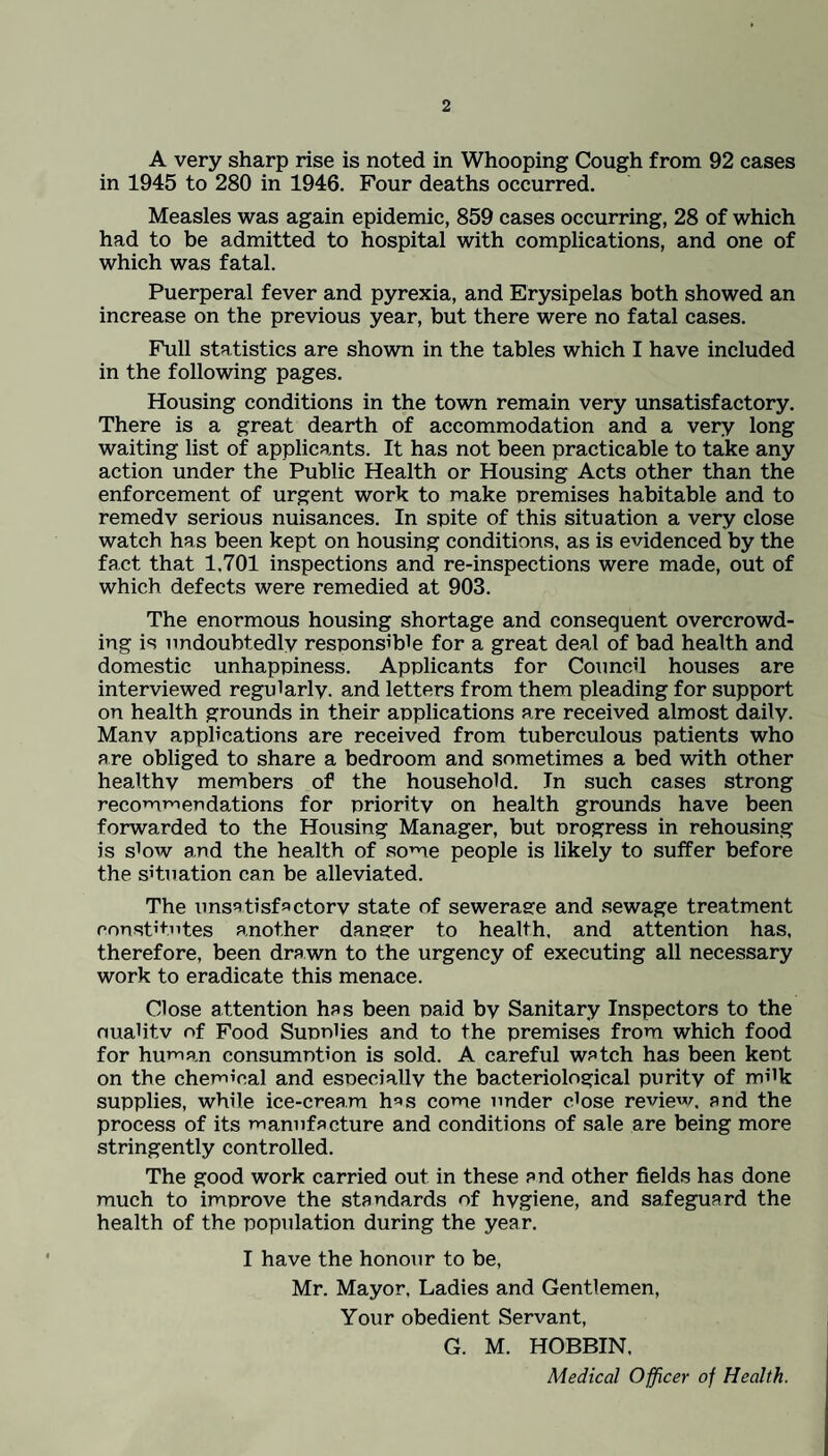 A very sharp rise is noted in Whooping Cough from 92 cases in 1945 to 280 in 1946. Four deaths occurred. Measles was again epidemic, 859 cases occurring, 28 of which had to be admitted to hospital with complications, and one of which was fatal. Puerperal fever and pyrexia, and Erysipelas both showed an increase on the previous year, but there were no fatal cases. Full statistics are shown in the tables which I have included in the following pages. Housing conditions in the town remain very unsatisfactory. There is a great dearth of accommodation and a very long waiting list of applicants. It has not been practicable to take any action under the Public Health or Housing Acts other than the enforcement of urgent work to make premises habitable and to remedv serious nuisances. In spite of this situation a very close watch has been kept on housing conditions, as is evidenced by the fact that 1,701 inspections and re-inspections were made, out of which defects were remedied at 903. The enormous housing shortage and consequent overcrowd¬ ing is undoubtedly responsible for a great deal of bad health and domestic unhappiness. Applicants for Council houses are interviewed regularly, and letters from them pleading for support on health grounds in their applications are received almost daily. Manv applications are received from tuberculous patients who are obliged to share a bedroom and sometimes a bed with other healthy members of the household. In such cases strong recommendations for prioritv on health grounds have been forwarded to the Housing Manager, but progress in rehousing is slow and the health of some people is likely to suffer before the situation can be alleviated. The unsatisfactory state of sewerage and sewage treatment constitutes another danger to health, and attention has, therefore, been drawn to the urgency of executing all necessary work to eradicate this menace. Close attention has been paid by Sanitary Inspectors to the ouahtv of Food Suonlies and to the premises from which food for human consumption is sold. A careful watch has been kept on the chemical and especially the bacteriological purity of milk supplies, while ice-cream h^s come under close review, and the process of its manufacture and conditions of sale are being more stringently controlled. The good work carried out in these and other fields has done much to improve the standards of hygiene, and safeguard the health of the population during the year. I have the honour to be, Mr. Mayor, Ladies and Gentlemen, Your obedient Servant, G. M. HOBBIN, Medical Officer of Health.