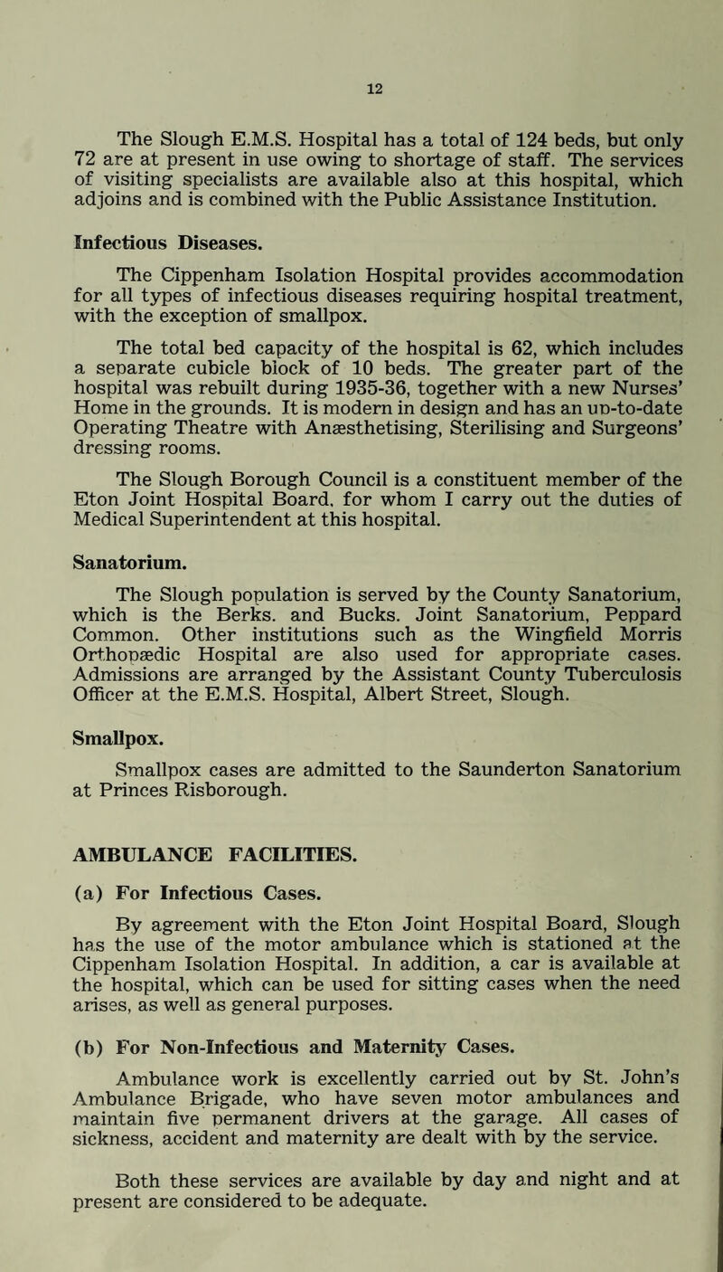 The Slough E.M.S. Hospital has a total of 124 beds, but only 72 are at present in use owing to shortage of staff. The services of visiting specialists are available also at this hospital, which adjoins and is combined with the Public Assistance Institution. Infectious Diseases. The Cippenham Isolation Hospital provides accommodation for all types of infectious diseases requiring hospital treatment, with the exception of smallpox. The total bed capacity of the hospital is 62, which includes a separate cubicle block of 10 beds. The greater part of the hospital was rebuilt during 1935-36, together with a new Nurses’ Home in the grounds. It is modern in design and has an up-to-date Operating Theatre with Anaesthetising, Sterilising and Surgeons’ dressing rooms. The Slough Borough Council is a constituent member of the Eton Joint Hospital Board, for whom I carry out the duties of Medical Superintendent at this hospital. Sanatorium. The Slough population is served by the County Sanatorium, which is the Berks, and Bucks. Joint Sanatorium, Peppard Common. Other institutions such as the Wingfield Morris Orthopaedic Hospital are also used for appropriate cases. Admissions are arranged by the Assistant County Tuberculosis Officer at the E.M.S. Hospital, Albert Street, Slough. Smallpox. Smallpox cases are admitted to the Saunderton Sanatorium at Princes Risborough. AMBULANCE FACILITIES. (a) For Infectious Cases. By agreement with the Eton Joint Hospital Board, Slough has the use of the motor ambulance which is stationed at the Cippenham Isolation Hospital. In addition, a car is available at the hospital, which can be used for sitting cases when the need arises, as well as general purposes. (b) For Non-Infectious and Maternity Cases. Ambulance work is excellently carried out by St. John’s Ambulance Brigade, who have seven motor ambulances and maintain five permanent drivers at the garage. All cases of sickness, accident and maternity are dealt with by the service. Both these services are available by day and night and at present are considered to be adequate.