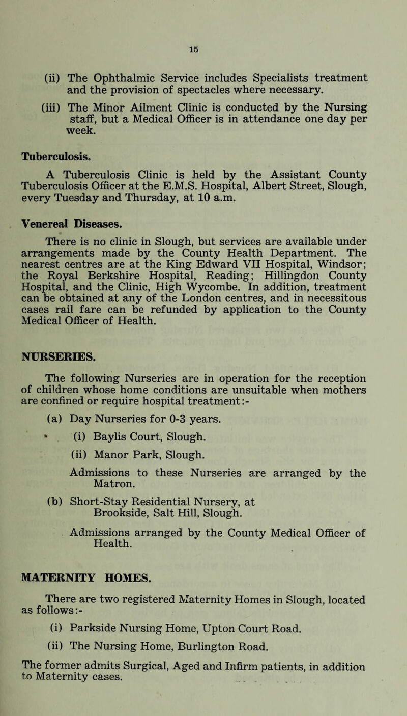 (ii) The Ophthalmic Service includes Specialists treatment and the provision of spectacles where necessary. (iii) The Minor Ailment Clinic is conducted by the Nursing staff, but a Medical Officer is in attendance one day per week. Tuberculosis. A Tuberculosis Clinic is held by the Assistant County Tuberculosis Officer at the E.M.S. Hospital, Albert Street, Slough, every Tuesday and Thursday, at 10 a.m. Venereal Diseases. There is no clinic in Slough, but services are available under arrangements made by the County Health Department. The nearest centres are at the King Edward VII Hospital, Windsor; the Royal Berkshire Hospital, Reading; Hillingdon County Hospital, and the Clinic, High Wycombe. In addition, treatment can be obtained at any of the London centres, and in necessitous cases rail fare can be refunded by application to the County Medical Officer of Health. NURSERIES. The following Nurseries are in operation for the reception of children whose home conditions are unsuitable when mothers are confined or require hospital treatment:- (a) Day Nurseries for 0-3 years. • (i) Baylis Court, Slough. (ii) Manor Park, Slough. Admissions to these Nurseries are arranged by the Matron. (b) Short-Stay Residential Nursery, at Brookside, Salt Hill, Slough. Admissions arranged by the County Medical Officer of Health. MATERNITY HOMES. There are two registered Maternity Homes in Slough, located as follows (i) Parkside Nursing Home, Upton Court Road. (ii) The Nursing Home, Burlington Road. The former admits Surgical, Aged and Infirm patients, in addition to Maternity cases.