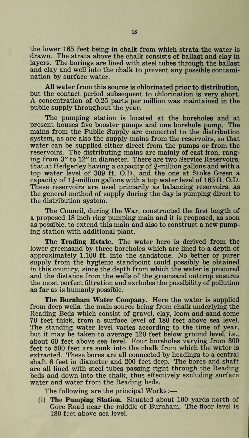the lower 165 feet being in chalk from which strata the water is drawn. The strata above the chalk consists of ballast and clay in layers. The borings are lined with steel tubes through the ballast and clay and well into the chalk to prevent any possible contami¬ nation by surface water. All water from this source is chlorinated prior to distribution, but the contact period subsequent to chlorination is very short. A concentration of 0.25 parts per million was maintained in the public supply throughout the year. The pumping station is located at the boreholes and at present houses five booster pumps and one borehole pump. The mains from the Public Supply are connected to the distribution system, as are also the supply mains from the reservoirs, so that water can be supplied either direct from the pumps or from the reservoirs. The distributing mains are mainly of cast iron, rang¬ ing from 3 to 12 in diameter. There are two Service Reservoirs, that at Hedgerley having a capacity of -f-million gallons and with a top water level of 309 ft. O.D., and the one at Stoke Green a capacity of li-million gallons with a top water level of 165 ft. O.D. These reservoirs are used primarily as balancing reservoirs, as the general method of supply during the day is pumping direct to the distribution system. The Council, during the War, constructed the first length of a proposed 18 inch ring pumping main and it is proposed, as soon as possible, to extend this main and also to construct a new pump¬ ing station with additional plant. The Trading Estate. The water here is derived from the lower greensand by three boreholes which are lined to a depth of approximately 1,100 ft. into the sandstone. No better or purer supply from the hygienic standpoint could possibly be obtained in this country, since the depth from which the water is procured and the distance from the wells of the greensand outcrop ensures the most perfect filtration and excludes the possibility of pollution as far as is humanly possible. The Burnham Water Company. Here the water is supplied from deep wells, the main source being from chalk underlying the Reading Beds which consist of gravel, clay, loam and sand some 70 feet thick, from a surface level of 180 feet above sea level. The standing water level varies according to the time of year, but it may be taken to average 120 feet below ground level, i.e., about 60 feet above sea level. Four boreholes varying from 300 feet to 500 feet are sunk into the chalk from which the water is extracted. These bores are all connected by headings to a central shaft 6 feet in diameter and 200 feet deep. The bores and shaft are all lined with steel tubes passing right through the Reading beds and down into the chalk, thus effectively excluding surface water and water from the Reading beds. The following are the principal Works:— (i) The Pumping Station. Situated about 100 yards north of Gore Road near the middle of Burnham. The floor level is 180 feet above sea level.