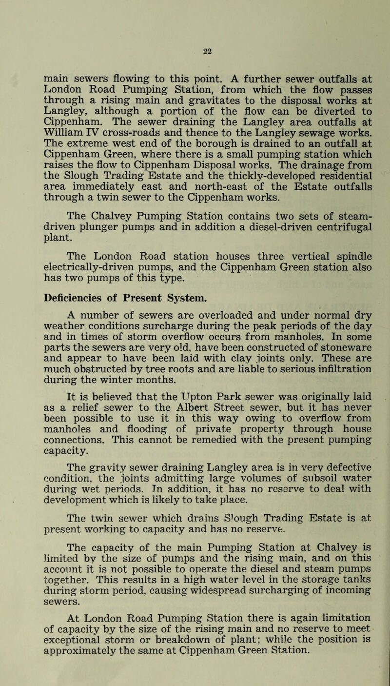 main sewers flowing to this point. A further sewer outfalls at London Road Pumping Station, from which the flow passes through a rising main and gravitates to the disposal works at Langley, although a portion of the flow can be diverted to Cippenham. The sewer draining the Langley area outfalls at William IV cross-roads and thence to the Langley sewage works. The extreme west end of the borough is drained to an outfall at Cippenham Green, where there is a small pumping station which raises the flow to Cippenham Disposal works. The drainage from the Slough Trading Estate and the thickly-developed residential area immediately east and north-east of the Estate outfalls through a twin sewer to the Cippenham works. The Chalvey Pumping Station contains two sets of steam- driven plunger pumps and in addition a diesel-driven centrifugal plant. The London Road station houses three vertical spindle electrically-driven pumps, and the Cippenham Green station also has two pumps of this type. Deficiencies of Present System. A number of sewers are overloaded and under normal dry weather conditions surcharge during the peak periods of the day and in times of storm overflow occurs from manholes. In some parts the sewers are very old, have been constructed of stoneware and appear to have been laid with clay joints only. These are much obstructed by tree roots and are liable to serious infiltration during the winter months. It is believed that the Upton Park sewer was originally laid as a relief sewer to the Albert Street sewer, but it has never been possible to use it in this way owing to overflow from manholes and flooding of private property through house connections. This cannot be remedied with the present pumping capacity. The gravity sewer draining Langley area is in very defective condition, the joints admitting large volumes of subsoil water during wet periods. In addition, it has no reserve to deal with development which is likely to take place. The twin sewer which drains S’ough Trading Estate is at present working to capacity and has no reserve. The capacity of the main Pumping Station at Chalvey is limited by the size of pumps and the rising main, and on this account it is not possible to operate the diesel and steam pumps together. This results in a high water level in the storage tanks during storm period, causing widespread surcharging of incoming sewers. At London Road Pumping Station there is again limitation of capacity by the size of the rising main and no reserve to meet exceptional storm or breakdown of plant; while the position is approximately the same at Cippenham Green Station.