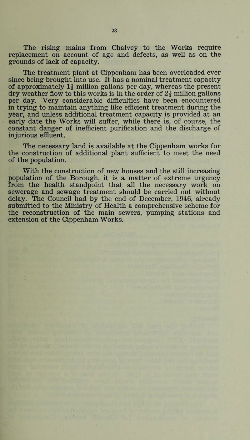 The rising mains from Chalvey to the Works require replacement on account of age and defects, as well as on the grounds of lack of capacity. The treatment plant at Cippenham has been overloaded ever since being brought into use. It has a nominal treatment capacity of approximately 1£ million gallons per day, whereas the present dry weather flow to this works is in the order of 2£ million gallons per day. Very considerable difficulties have been encountered in trying to maintain anything like efficient treatment during the year, and unless additional treatment capacity is provided at an early date the Works will suffer, while there is, of course, the constant danger of inefficient purification and the discharge of injurious effluent. The necessary land is available at the Cippenham works for the construction of additional plant sufficient to meet the need of the population. With the construction of new houses and the still increasing population of the Borough, it is a matter of extreme urgency from the health standpoint that all the necessary work on sewerage and sewage treatment should be carried out without delay. The Council had by the end of December, 1946, already submitted to the Ministry of Health a comprehensive scheme for the reconstruction of the main sewers, pumping stations and extension of the Cippenham Works.