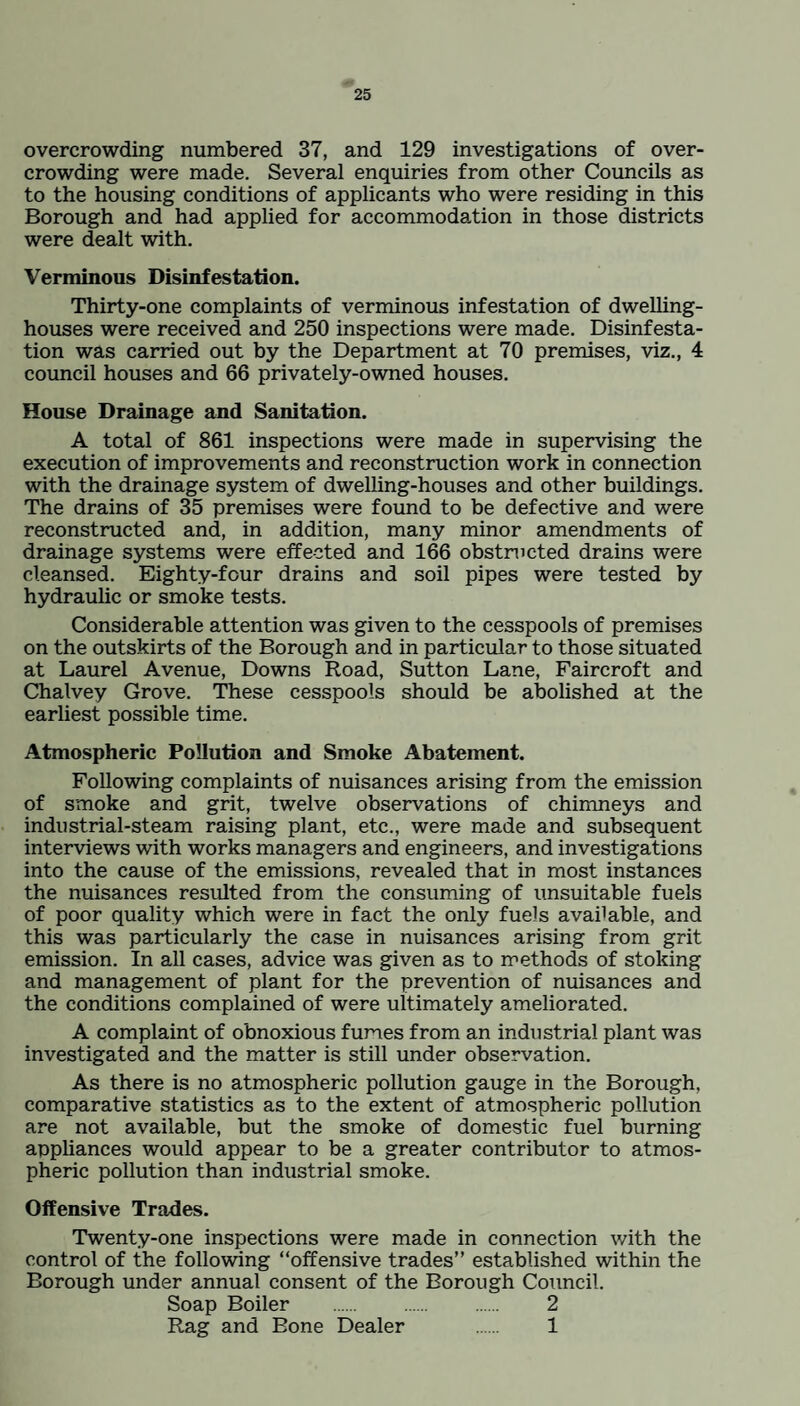 overcrowding numbered 37, and 129 investigations of over¬ crowding were made. Several enquiries from other Councils as to the housing conditions of applicants who were residing in this Borough and had applied for accommodation in those districts were dealt with. Verminous Disinfestation. Thirty-one complaints of verminous infestation of dwelling- houses were received and 250 inspections were made. Disinfesta¬ tion was carried out by the Department at 70 premises, viz., 4 council houses and 66 privately-owned houses. House Drainage and Sanitation. A total of 861 inspections were made in supervising the execution of improvements and reconstruction work in connection with the drainage system of dwelling-houses and other buildings. The drains of 35 premises were found to be defective and were reconstructed and, in addition, many minor amendments of drainage systems were effected and 166 obstructed drains were cleansed. Eighty-four drains and soil pipes were tested by hydraulic or smoke tests. Considerable attention was given to the cesspools of premises on the outskirts of the Borough and in particular to those situated at Laurel Avenue, Downs Road, Sutton Lane, Faircroft and Chalvey Grove. These cesspools should be abolished at the earliest possible time. Atmospheric Pollution and Smoke Abatement. Following complaints of nuisances arising from the emission of smoke and grit, twelve observations of chimneys and industrial-steam raising plant, etc., were made and subsequent interviews with works managers and engineers, and investigations into the cause of the emissions, revealed that in most instances the nuisances resulted from the consuming of unsuitable fuels of poor quality which were in fact the only fuels available, and this was particularly the case in nuisances arising from grit emission. In all cases, advice was given as to methods of stoking and management of plant for the prevention of nuisances and the conditions complained of were ultimately ameliorated. A complaint of obnoxious furies from an industrial plant was investigated and the matter is still under observation. As there is no atmospheric pollution gauge in the Borough, comparative statistics as to the extent of atmospheric pollution are not available, but the smoke of domestic fuel burning appliances would appear to be a greater contributor to atmos¬ pheric pollution than industrial smoke. Offensive Trades. Twenty-one inspections were made in connection with the control of the following “offensive trades” established within the Borough under annual consent of the Borough Council. Soap Boiler . . 2 Rag and Bone Dealer . 1
