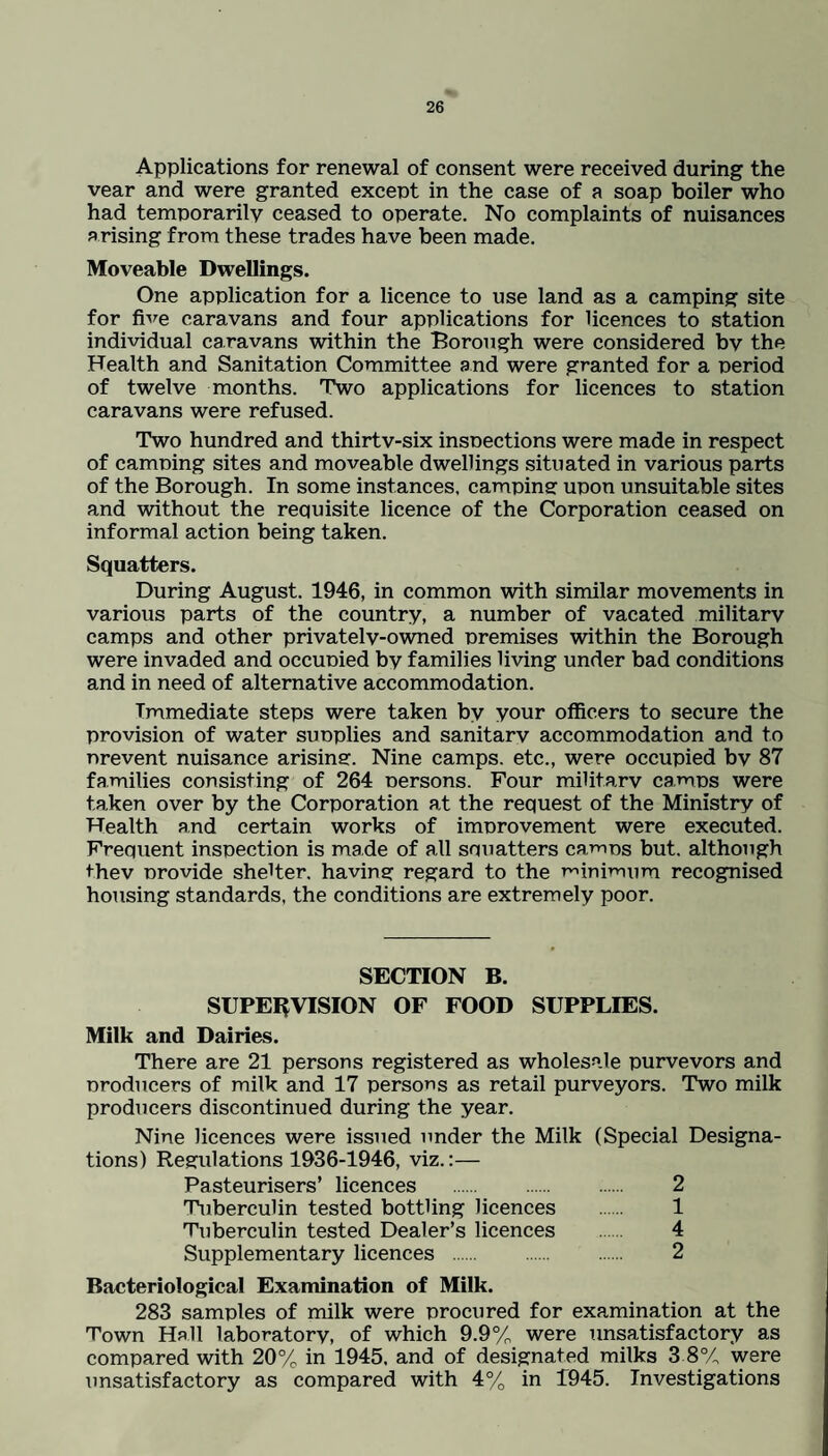 Applications for renewal of consent were received during the vear and were granted except in the case of a soap boiler who had temporarily ceased to operate. No complaints of nuisances arising from these trades have been made. Moveable Dwellings. One application for a licence to use land as a camping site for five caravans and four applications for licences to station individual caravans within the Borough were considered bv the Health and Sanitation Committee and were granted for a period of twelve months. Two applications for licences to station caravans were refused. Two hundred and thirtv-six inspections were made in respect of camping sites and moveable dwellings situated in various parts of the Borough. In some instances, camping upon unsuitable sites and without the requisite licence of the Corporation ceased on informal action being taken. Squatters. During August. 1946, in common with similar movements in various parts of the country, a number of vacated militarv camps and other privatelv-owned premises within the Borough were invaded and occupied by families living under bad conditions and in need of alternative accommodation. Immediate steps were taken by your officers to secure the provision of water supplies and sanitarv accommodation and to nrevent nuisance arising. Nine camps, etc., were occupied bv 87 families consisting of 264 persons. Four military camps were taken over by the Corporation at the request of the Ministry of Health and certain works of improvement were executed. Frequent inspection is made of all squatters camos but. although thev provide shelter, having regard to the minimum recognised housing standards, the conditions are extremely poor. SECTION B. SUPERVISION OF FOOD SUPPLIES. Milk and Dairies. There are 21 persons registered as wholesale purveyors and producers of milk and 17 persons as retail purveyors. Two milk producers discontinued during the year. Nine licences were issued under the Milk (Special Designa¬ tions) Regulations 1936-1946, viz.:— Pasteurisers’ licences . 2 Tuberculin tested bottling licences . 1 Tuberculin tested Dealer’s licences 4 Supplementary licences . 2 Bacteriological Examination of Milk. 283 samples of milk were procured for examination at the Town Hall laboratory, of which 9.9% were unsatisfactory as compared with 20% in 1945. and of designated milks 3 8% were unsatisfactory as compared with 4% in 1945. Investigations