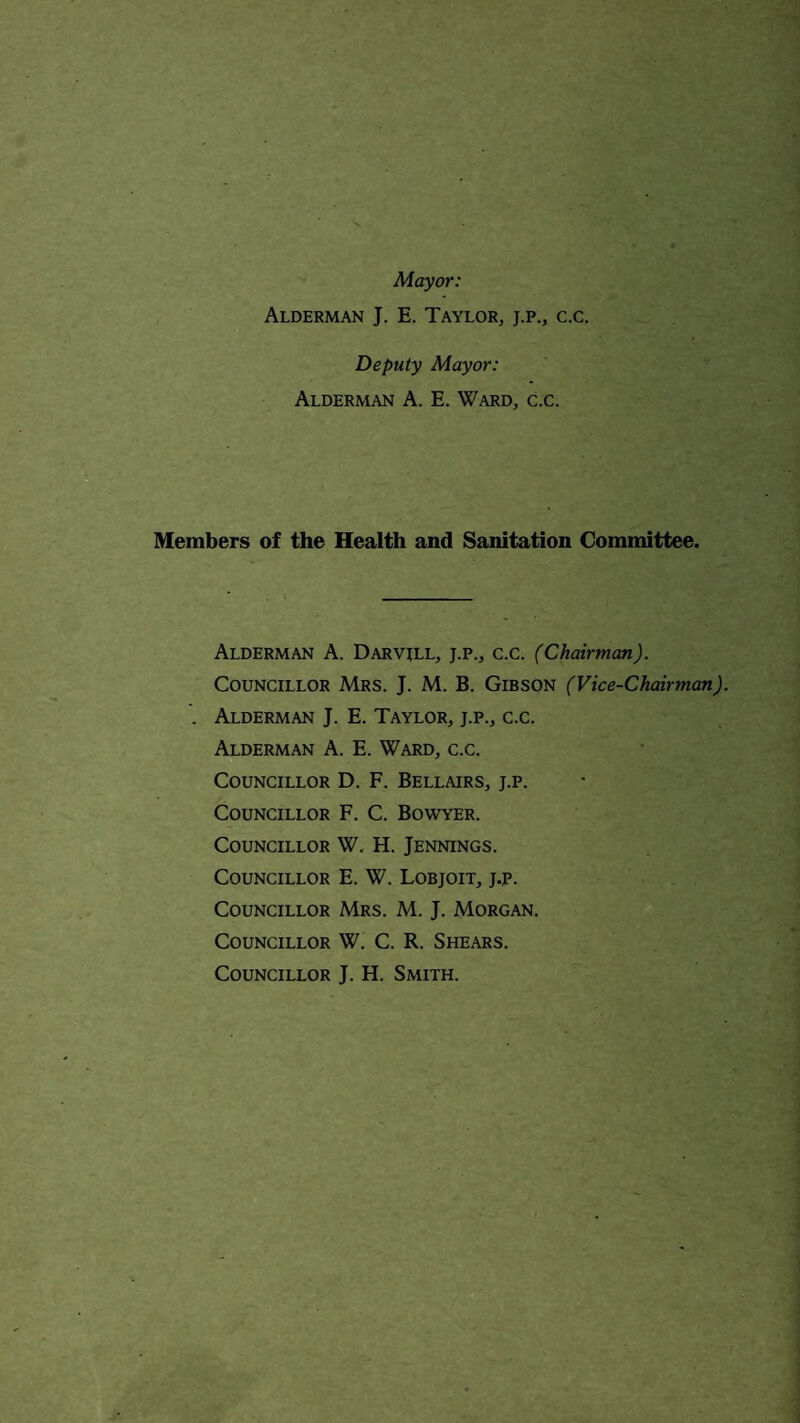 Mayor: Alderman J. E. Taylor, j.p., c.c. Deputy Mayor: Alderman A. E. Ward, c.c. Members of the Health and Sanitation Committee. Alderman A. Darvill, j.p., c.c. (Chairman). Councillor Mrs. J. M. B. Gibson (Vice-Chairman). Alderman J. E. Taylor, j.p., c.c. Alderman A. E. Ward, c.c. Councillor D. F. Bellairs, j.p. Councillor F. C. Bowyer. Councillor W. H. Jennings. Councillor E. W. Lobjoit, j.p. Councillor Mrs. M. J. Morgan. Councillor W. C. R. Shears. Councillor J. H. Smith.
