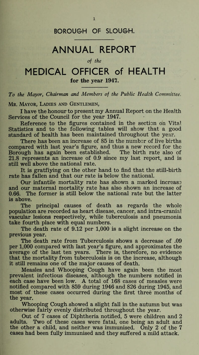 BOROUGH OF SLOUGH. ANNUAL REPORT of the MEDICAL OFFICER of HEALTH for the year 1947. To the Mayor, Chairman and Members of the Public Health Committee. Mr. Mayor, Ladies and Gentlemen, I have the honour to present my Annual Report on the Health Services of the Council for the year 1947. Reference to the figures contained in the section on Vital Statistics and to the following tables will show that a good standard of health has been maintained throughout the year. There has been an increase of 85 in the number of live births compared with last year’s figure, and thus a new record for the Borough has again been established. The birth rate also of 21.8 represents an increase of 0.9 since my last report, and is still well above the national rate. It is gratfiying on the other hand to find that the still-birth rate has fallen and that our rate is below the national. Our infantile mortality rate has shown a marked increase and our maternal mortality rate has also shown an increase of 0.66. The former is still below the national rate but the latter is above. The principal causes of death as regards the whole population are recorded as heart disease, cancer, and intra-cranial vascular lesions respectively, while tuberculosis and pneumonia take fourth place with equal numbers. The death rate of 9.12 per 1,000 is a slight increase on the previous year. The death rate from Tuberculosis shows a decrease of .09 per 1,000 compared with last year’s figure, and approximates the average of the last ten years. There is, therefore, no evidence that the mortality from tuberculosis is on the increase, although it still remains one of the major causes of death. Measles and Whooping Cough have again been the most prevalent infectious diseases, although the numbers notified in each case have been low. A total of 168 cases of measles were notified compared with 859 during 1946 and 826 during 1945, and most of these cases occurred during the first three months of the year. Whooping Cough showed a slight fall in the autumn but was otherwise fairly evenly distributed throughout the year. Out of 7 cases of Diphtheria notified, 5 were children and 2 adults. Two of these cases were fatal, one being an adult and the other a child, and neither was immunised. Only 2 of the 7 cases had been fully immunised and they suffered a mild attack.