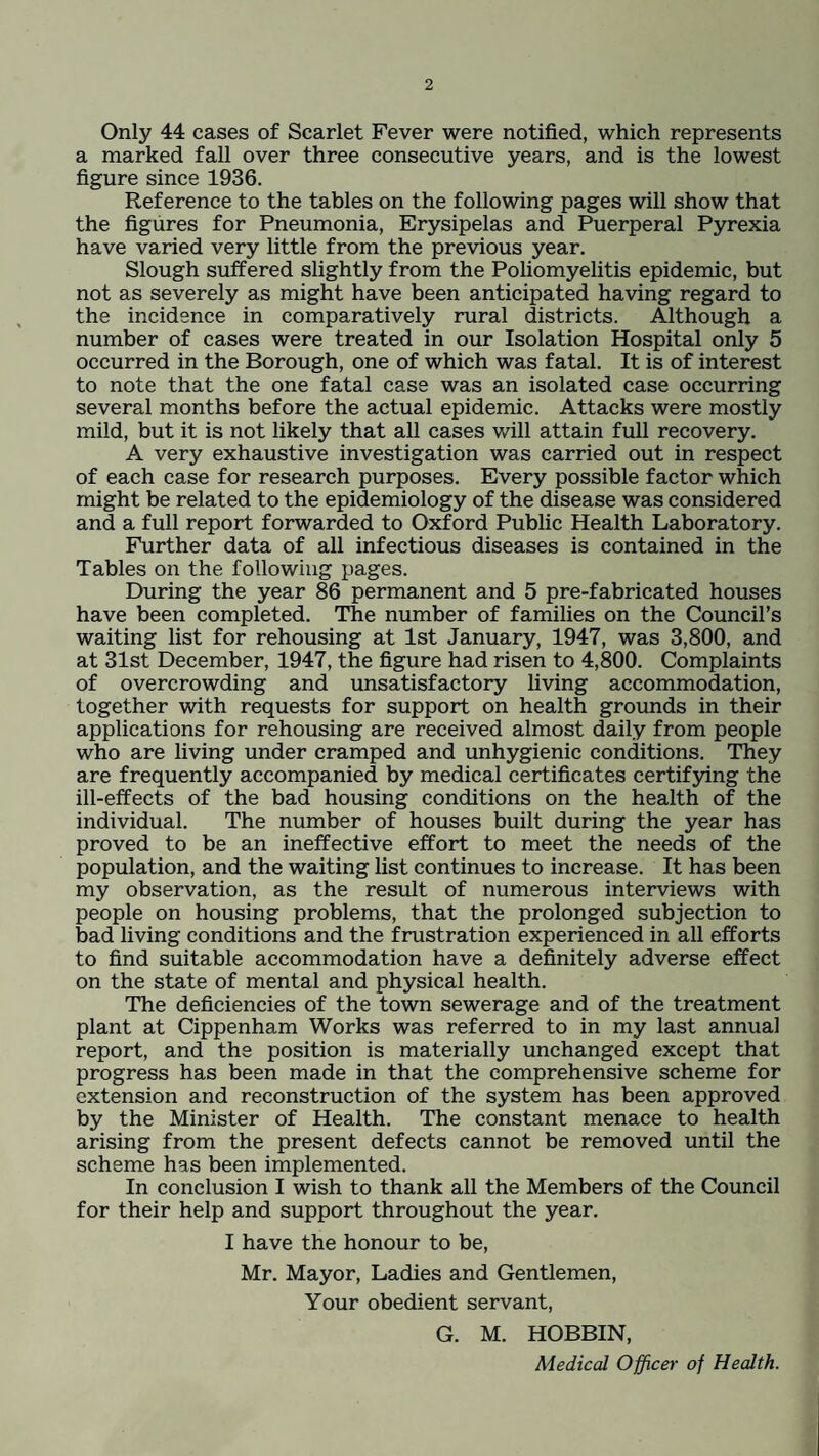 Only 44 cases of Scarlet Fever were notified, which represents a marked fall over three consecutive years, and is the lowest figure since 1936. Reference to the tables on the following pages will show that the figures for Pneumonia, Erysipelas and Puerperal Pyrexia have varied very little from the previous year. Slough suffered slightly from the Poliomyelitis epidemic, but not as severely as might have been anticipated having regard to the incidence in comparatively rural districts. Although a number of cases were treated in our Isolation Hospital only 5 occurred in the Borough, one of which was fatal. It is of interest to note that the one fatal case was an isolated case occurring several months before the actual epidemic. Attacks were mostly mild, but it is not likely that all cases will attain full recovery. A very exhaustive investigation was carried out in respect of each case for research purposes. Every possible factor which might be related to the epidemiology of the disease was considered and a full report forwarded to Oxford Public Health Laboratory. Further data of all infectious diseases is contained in the Tables on the following pages. During the year 86 permanent and 5 pre-fabricated houses have been completed. The number of families on the Council’s waiting list for rehousing at 1st January, 1947, was 3,800, and at 31st December, 1947, the figure had risen to 4,800. Complaints of overcrowding and unsatisfactory living accommodation, together with requests for support on health grounds in their applications for rehousing are received almost daily from people who are living under cramped and unhygienic conditions. They are frequently accompanied by medical certificates certifying the ill-effects of the bad housing conditions on the health of the individual. The number of houses built during the year has proved to be an ineffective effort to meet the needs of the population, and the waiting list continues to increase. It has been my observation, as the result of numerous interviews with people on housing problems, that the prolonged subjection to bad living conditions and the frustration experienced in all efforts to find suitable accommodation have a definitely adverse effect on the state of mental and physical health. The deficiencies of the town sewerage and of the treatment plant at Cippenham Works was referred to in my last annual report, and the position is materially unchanged except that progress has been made in that the comprehensive scheme for extension and reconstruction of the system has been approved by the Minister of Health. The constant menace to health arising from the present defects cannot be removed until the scheme has been implemented. In conclusion I wish to thank all the Members of the Council for their help and support throughout the year. I have the honour to be, Mr. Mayor, Ladies and Gentlemen, Your obedient servant, G. M. HOBBIN, Medical Officer of Health.