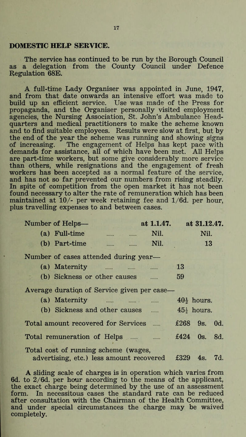 DOMESTIC HELP SERVICE. The service has continued to be run by the Borough Council as a delegation from the County Council under Defence Regulation 68E. A full-time Lady Organiser was appointed in June, 1947, and from that date onwards an intensive effort was made to build up an efficient service. Use was made of the Press for propaganda, and the Organiser personally visited employment agencies, the Nursing Association, St. John’s Ambulance Head¬ quarters and medical practitioners to make the scheme known and to find suitable employees. Results were slow at first, but by the end of the year the scheme was running and showing signs of increasing. The engagement of Helps has kept pace with demands for assistance, all of which have been met. All Helps are part-time workers, but some give considerably more service than others, while resignations and the engagement of fresh workers has been accepted as a normal feature of the service, and has not so far prevented our numbers from rising steadily. In spite of competition from the open market it has not been found necessary to alter the rate of remuneration which has been maintained at 10/- per week retaining fee and l/6d. per hour, plus travelling expenses to and between cases. Number of Helps— at 1.1.47. at 31.12.47. (a) Full-time . Nil. Nil. (b) Part-time . Nil. 13 Number of cases attended during year— (a) Maternity . 13 (b) Sickness or other causes . 59 Average duratiqn of Service given per case— (a) Maternity . 40\ hours. (b) Sickness and other causes . 45£ hours. Total amount recovered for Services £268 9s. Od. Total remuneration of Helps . £424 Os. 8d. i Total cost of running scheme (wages, advertising, etc.) less amount recovered £329 4s. 7d. A sliding scale of charges is in operation which varies from 6d. to 2/6d. per hour according to the means of the applicant, the exact charge being determined by the use of an assessment form. In necessitous cases the standard rate can be reduced after consultation with the Chairman of the Health Committee, and under special circumstances the charge may be waived completely.