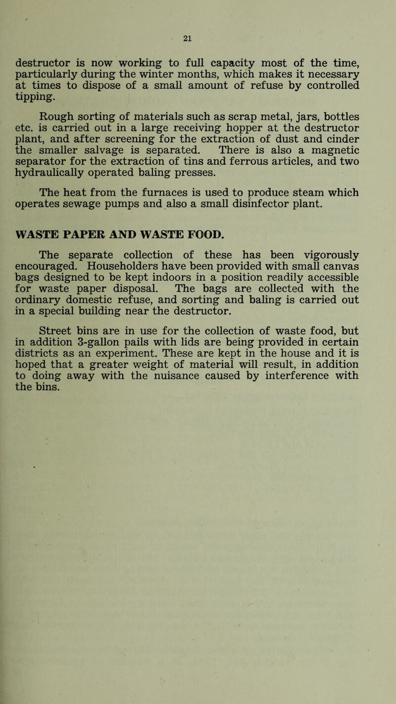 destructor is now working to full capacity most of the time, particularly during the winter months, which makes it necessary at times to dispose of a small amount of refuse by controlled tipping. Rough sorting of materials such as scrap metal, jars, bottles etc. is carried out in a large receiving hopper at the destructor plant, and after screening for the extraction of dust and cinder the smaller salvage is separated. There is also a magnetic separator for the extraction of tins and ferrous articles, and two hydraulically operated baling presses. The heat from the furnaces is used to produce steam which operates sewage pumps and also a small disinfector plant. WASTE PAPER AND WASTE FOOD. The separate collection of these has been vigorously encouraged. Householders have been provided with small canvas bags designed to be kept indoors in a position readily accessible for waste paper disposal. The bags are collected with the ordinary domestic refuse, and sorting and baling is carried out in a special building near the destructor. Street bins are in use for the collection of waste food, but in addition 3-gallon pails with lids are being provided in certain districts as an experiment. These are kept in the house and it is hoped that a greater weight of material will result, in addition to doing away with the nuisance caused by interference with the bins.