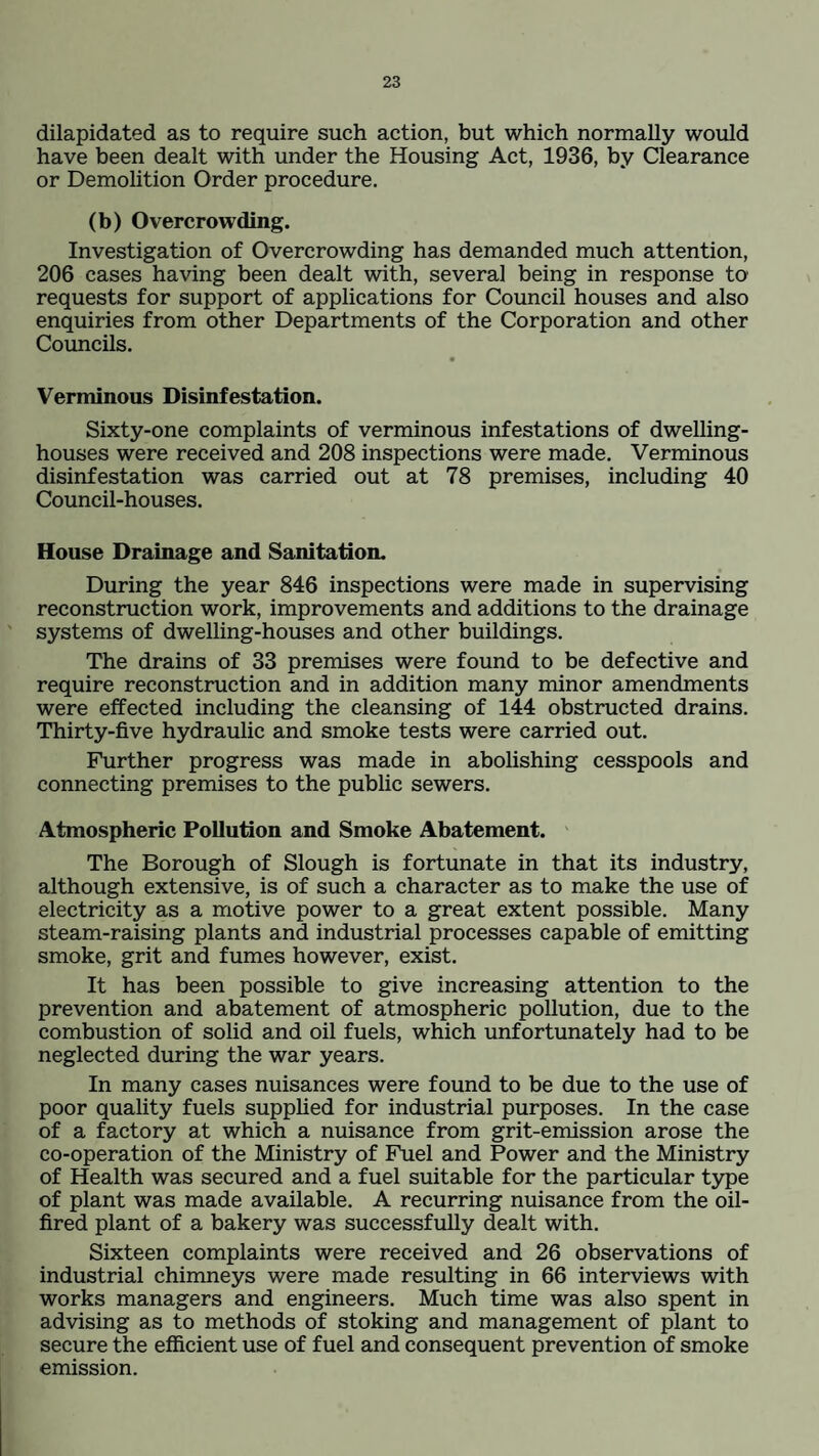 dilapidated as to require such action, but which normally would have been dealt with under the Housing Act, 1936, by Clearance or Demolition Order procedure. (b) Overcrowding. Investigation of Overcrowding has demanded much attention, 206 cases having been dealt with, several being in response to requests for support of applications for Council houses and also enquiries from other Departments of the Corporation and other Councils. Verminous Disinfestation. Sixty-one complaints of verminous infestations of dwelling- houses were received and 208 inspections were made. Verminous disinfestation was carried out at 78 premises, including 40 Council-houses. House Drainage and Sanitation. During the year 846 inspections were made in supervising reconstruction work, improvements and additions to the drainage systems of dwelling-houses and other buildings. The drains of 33 premises were found to be defective and require reconstruction and in addition many minor amendments were effected including the cleansing of 144 obstructed drains. Thirty-five hydraulic and smoke tests were carried out. Further progress was made in abolishing cesspools and connecting premises to the public sewers. Atmospheric Pollution and Smoke Abatement. The Borough of Slough is fortunate in that its industry, although extensive, is of such a character as to make the use of electricity as a motive power to a great extent possible. Many steam-raising plants and industrial processes capable of emitting smoke, grit and fumes however, exist. It has been possible to give increasing attention to the prevention and abatement of atmospheric pollution, due to the combustion of solid and oil fuels, which unfortunately had to be neglected during the war years. In many cases nuisances were found to be due to the use of poor quality fuels supplied for industrial purposes. In the case of a factory at which a nuisance from grit-emission arose the co-operation of the Ministry of Fuel and Power and the Ministry of Health was secured and a fuel suitable for the particular type of plant was made available. A recurring nuisance from the oil- fired plant of a bakery was successfully dealt with. Sixteen complaints were received and 26 observations of industrial chimneys were made resulting in 66 interviews with works managers and engineers. Much time was also spent in advising as to methods of stoking and management of plant to secure the efficient use of fuel and consequent prevention of smoke emission.