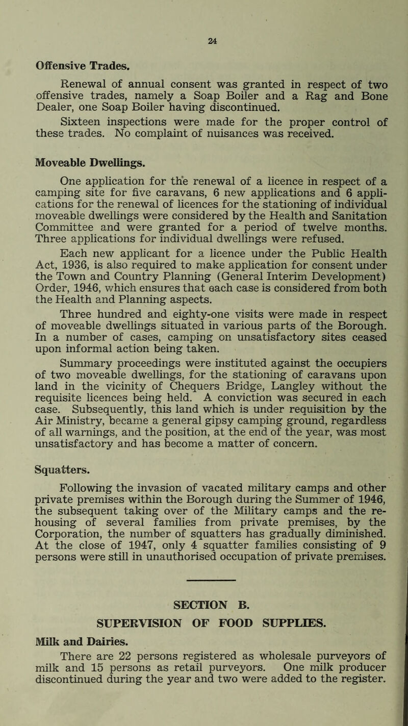 Offensive Trades. Renewal of annual consent was granted in respect of two offensive trades, namely a Soap Boiler and a Rag and Bone Dealer, one Soap Boiler having discontinued. Sixteen inspections were made for the proper control of these trades. No complaint of nuisances was received. Moveable Dwellings. One application for the renewal of a licence in respect of a camping site for five caravans, 6 new applications and 6 appli¬ cations for the renewal of licences for the stationing of individual moveable dwellings were considered by the Health and Sanitation Committee and were granted for a period of twelve months. Three applications for individual dwellings were refused. Each new applicant for a licence under the Public Health Act, 1936, is also required to make application for consent under the Town and Country Planning (General Interim Development) Order, 1946, which ensures that each case is considered from both the Health and Planning aspects. Three hundred and eighty-one visits were made in respect of moveable dwellings situated in various parts of the Borough. In a number of cases, camping on unsatisfactory sites ceased upon informal action being taken. Summary proceedings were instituted against the occupiers of two moveable dwellings, for the stationing of caravans upon land in the vicinity of Chequers Bridge, Langley without the requisite licences being held. A conviction was secured in each case. Subsequently, this land which is under requisition by the Air Ministry, became a general gipsy camping ground, regardless of all warnings, and the position, at the end of the year, was most unsatisfactory and has become a matter of concern. Squatters. Following the invasion of vacated military camps and other private premises within the Borough during the Summer of 1946, the subsequent taking over of the Military camps and the re¬ housing of several families from private premises, by the Corporation, the number of squatters has gradually diminished. At the close of 1947, only 4 squatter families consisting of 9 persons were still in unauthorised occupation of private premises. SECTION B. SUPERVISION OF FOOD SUPPLIES. Milk and Dairies. There are 22 persons registered as wholesale purveyors of milk and 15 persons as retail purveyors. One milk producer discontinued during the year and two were added to the register.