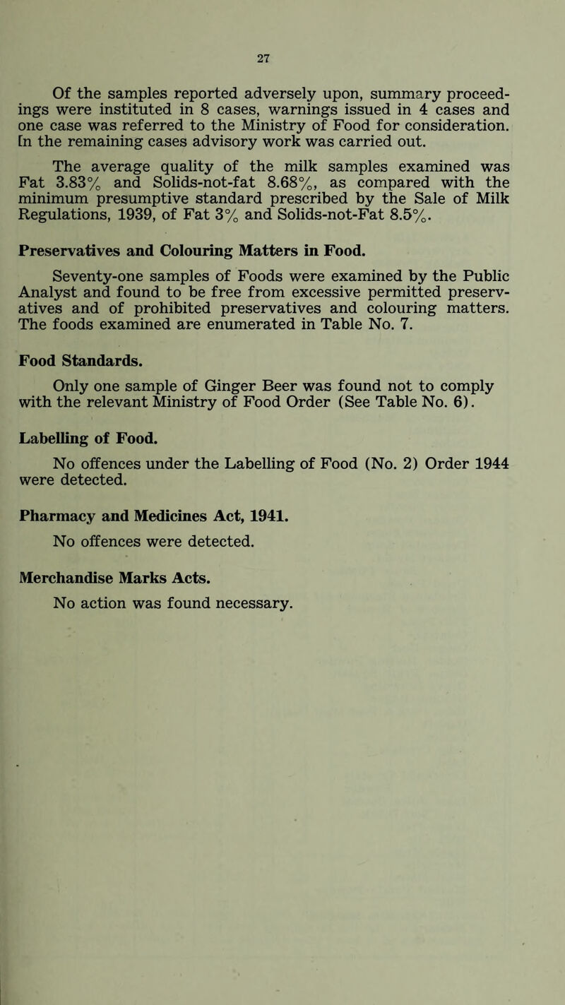 Of the samples reported adversely upon, summary proceed¬ ings were instituted in 8 cases, warnings issued in 4 cases and one case was referred to the Ministry of Food for consideration. In the remaining cases advisory work was carried out. The average quality of the milk samples examined was Fat 3.83% and Solids-not-fat 8.68%, as compared with the minimum presumptive standard prescribed by the Sale of Milk Regulations, 1939, of Fat 3% and Solids-not-Fat 8.5%. Preservatives and Colouring Matters in Food. Seventy-one samples of Foods were examined by the Public Analyst and found to be free from excessive permitted preserv¬ atives and of prohibited preservatives and colouring matters. The foods examined are enumerated in Table No. 7. Food Standards. Only one sample of Ginger Beer was found not to comply with the relevant Ministry of Food Order (See Table No. 6). Labelling of Food. No offences under the Labelling of Food (No. 2) Order 1944 were detected. Pharmacy and Medicines Act, 1941. No offences were detected. Merchandise Marks Acts. No action was found necessary.