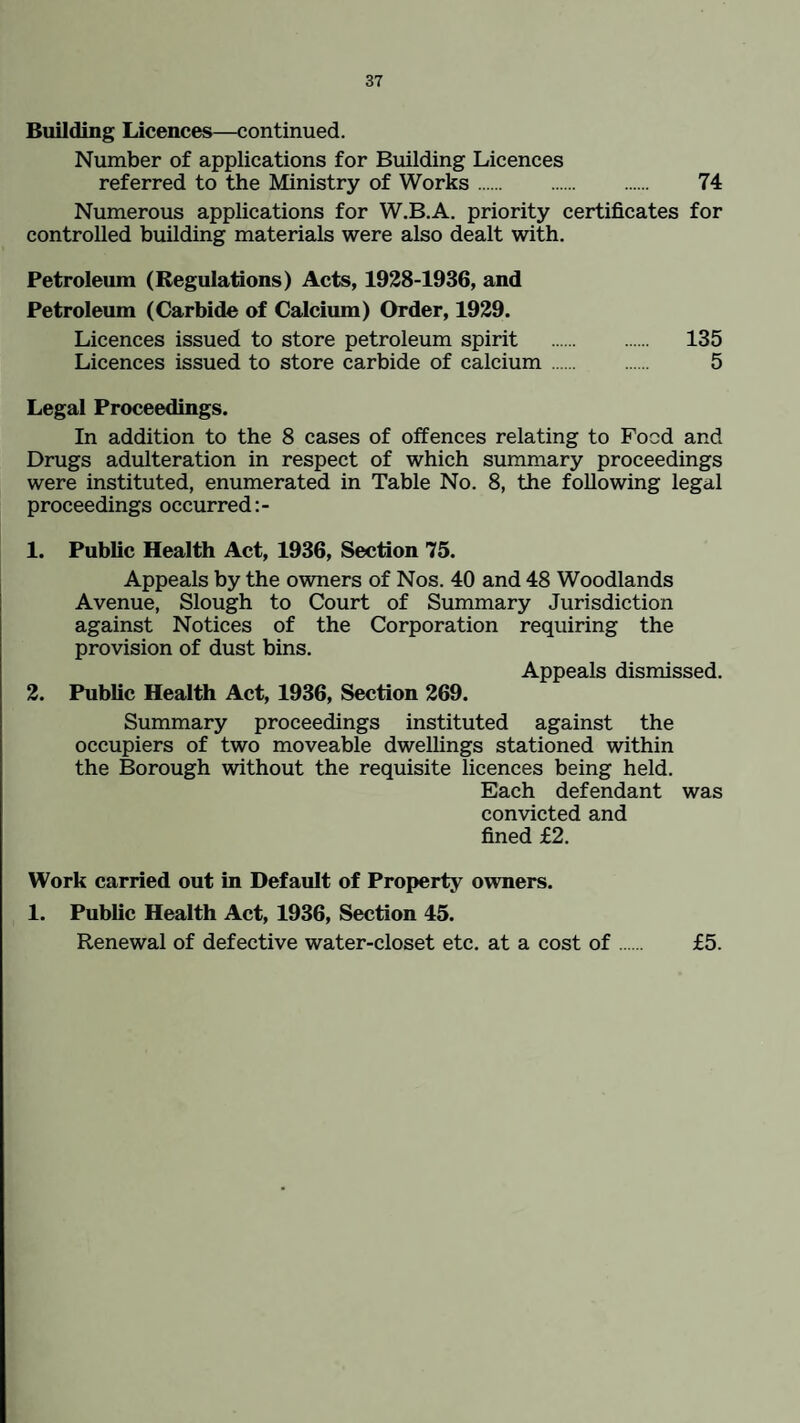 Building Licences—continued. Number of applications for Building Licences referred to the Ministry of Works. 74 Numerous applications for W.B.A. priority certificates for controlled building materials were also dealt with. Petroleum (Regulations) Acts, 1928-1936, and Petroleum (Carbide of Calcium) Order, 1929. Licences issued to store petroleum spirit . 135 Licences issued to store carbide of calcium . 5 Legal Proceedings. In addition to the 8 cases of offences relating to Food and Drugs adulteration in respect of which summary proceedings were instituted, enumerated in Table No. 8, the following legal proceedings occurred 1. Public Health Act, 1936, Section 75. Appeals by the owners of Nos. 40 and 48 Woodlands Avenue, Slough to Court of Summary Jurisdiction against Notices of the Corporation requiring the provision of dust bins. Appeals dismissed. 2. Public Health Act, 1936, Section 269. Summary proceedings instituted against the occupiers of two moveable dwellings stationed within the Borough without the requisite licences being held. Each defendant was convicted and fined £2. Work carried out in Default of Property owners. 1. Public Health Act, 1936, Section 45. Renewal of defective water-closet etc. at a cost of. £5.