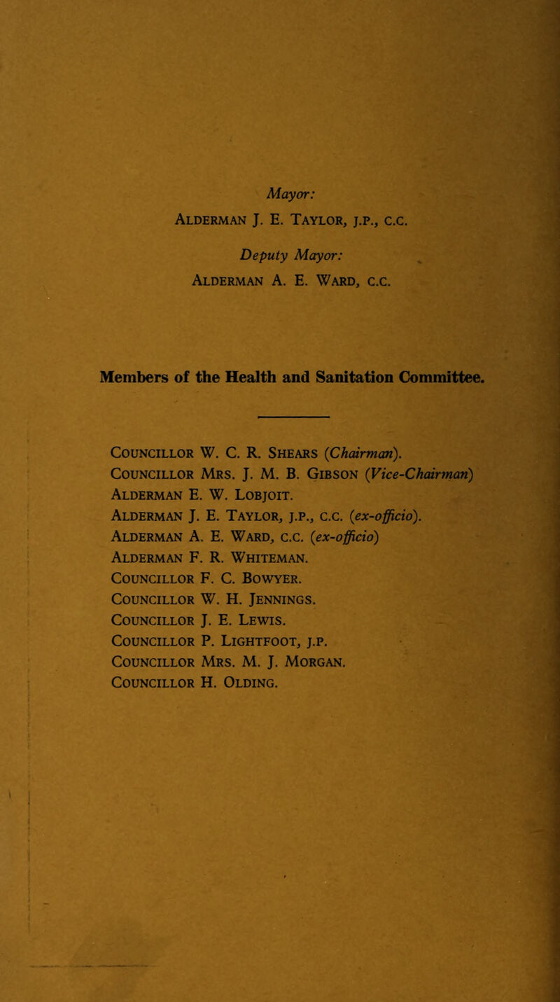 Mayor: Alderman J. E. Taylor, j.p., c.c. Deputy Mayor: Alderman A. E. Ward, c.c. Members of the Health and Sanitation Committee. Councillor W. C. R. Shears (Chairman). Councillor Mrs, J. M. B. Gibson (Vice-Chairman) Alderman E. W. Lobjoit. Alderman J. E. Taylor, j.p., c.c. (ex-officio). Alderman A. E. Ward, c.c. (ex-officio) Alderman F. R. Whiteman. Councillor F. C. Bowyer. Councillor W. H. Jennings. Councillor J. E. Lewis. Councillor P. Lightfoot, j.p. Councillor Mrs. M. J. Morgan. Councillor H. Olding.