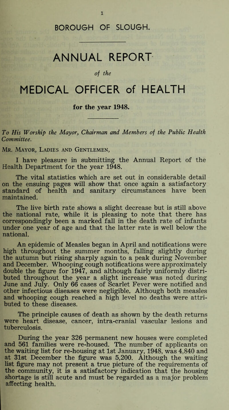 BOROUGH OF SLOUGH. ANNUAL REPORT of the MEDICAL OFFICER of HEALTH for the year 1948. To His Worship the Mayor, Chairman and Members of the Public Health Committee. Mr. Mayor, Ladies and Gentlemen, I have pleasure in submitting the Annual Report of the Health Department for the year 1948. The vital statistics which are set out in considerable detail on the ensuing pages will show that once again a satisfactory standard of health and sanitary circumstances have been maintained. The live birth rate shows a slight decrease but is still above the national rate, while it is pleasing to note that there has correspondingly been a marked fall in the death rate of infants under one year of age and that the latter rate is well below the national. An epidemic of Measles began in April and notifications were high throughout the summer months, falling slightly during the autumn but rising sharply again to a peak during November and December. Whooping cough notifications were approximately double the figure for 1947, and although fairly uniformly distri¬ buted throughout the year a slight increase was noted during June and July. Only 66 cases of Scarlet Fever were notified and other infectious diseases were negligible. Although both measles and whooping cough reached a high level no deaths were attri¬ buted to these diseases. The principle causes of death as shown by the death returns were heart disease, cancer, intra-cranial vascular lesions and tuberculosis. During the year 326 permanent new houses were completed and 561 families were re-housed. The number of applicants on the waiting list for re-housing at 1st January, 1948, was 4,840 and at 31st December the figure was 5,200. Although the waiting list figure may not present a true picture of the requirements of the community, it is a satisfactory indication that the housing shortage is still acute and must be regarded as a major problem affecting health.