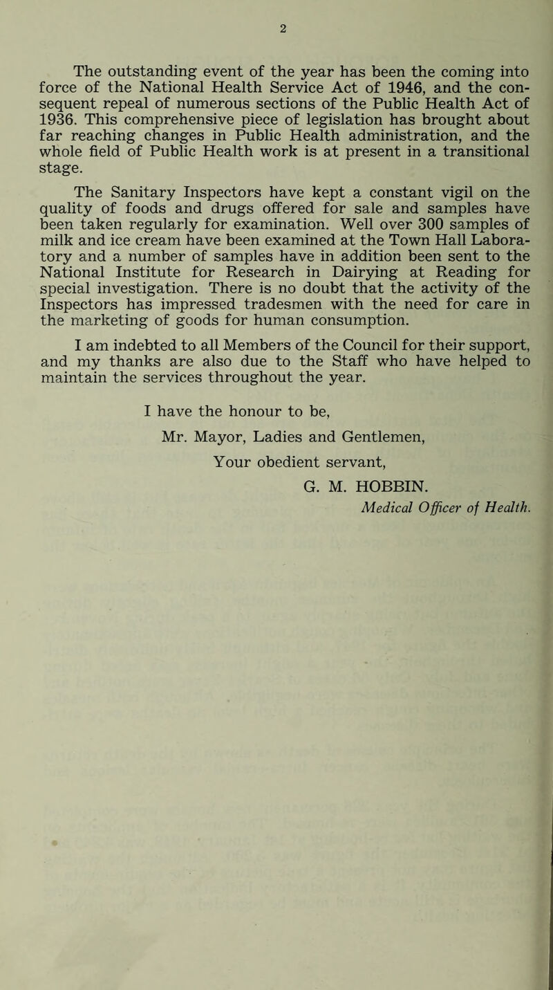 The outstanding event of the year has been the coming into force of the National Health Service Act of 1946, and the con¬ sequent repeal of numerous sections of the Public Health Act of 1936. This comprehensive piece of legislation has brought about far reaching changes in Public Health administration, and the whole field of Public Health work is at present in a transitional stage. The Sanitary Inspectors have kept a constant vigil on the quality of foods and drugs offered for sale and samples have been taken regularly for examination. Well over 300 samples of milk and ice cream have been examined at the Town Hall Labora¬ tory and a number of samples have in addition been sent to the National Institute for Research in Dairying at Reading for special investigation. There is no doubt that the activity of the Inspectors has impressed tradesmen with the need for care in the marketing of goods for human consumption. I am indebted to all Members of the Council for their support, and my thanks are also due to the Staff who have helped to maintain the services throughout the year. I have the honour to be, Mr. Mayor, Ladies and Gentlemen, Your obedient servant, G. M. HOBBIN. Medical Officer of Health.
