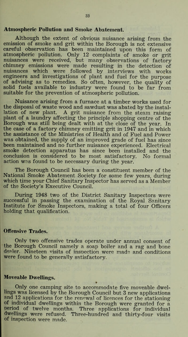 Atmospheric Pollution and Smoke Abatement. Although the extent of obvious nuisance arising from the emission of smoke and grit within the Borough is not extensive careful observation has been maintained upon this form of atmospheric pollution. Only 12 complaints of smoke or grit nuisances were received, but many observations of factory chimney emissions were made resulting in the detection of nuisances which were followed by interviews with works engineers and investigations of plant and fuel for the purpose of advising as to remedies. So often, however, the quality of solid fuels available to industry were found to be far from suitable for the prevention of atmospheric pollution. Nuisance arising from a furnace at a timber works used for the disposal of waste wood and sawdust was abated by the instal¬ lation of new plant. A grit nuisance from the steam raising plant of a laundry affecting the principle shopping centre of the Borough was still being dealt with at the close of the year. In the case of a factory chimney emitting grit in 1947 and in which the assistance of the Ministries of Health and of Fuel and Power was obtained, the supply of an improved grade of fuel has since been maintained and no further nuisance experienced. Electrical smoke detection apparatus has since been installed and the conclusion is considered to be most satisfactory. No formal action was found to be necessary during the year. The Borough Council has been a constituent member of the National Smoke Abatement Society for some few years, during which time your Chief Sanitary Inspector has served as a Member of the Society’s Executive Council. During 1948 two of the District Sanitary Inspectors were successful in passing the examination of the Royal Sanitary Institute for Smoke Inspectors, making a total of four Officers holding that qualification. Offensive Trades. Only two offensive trades operate under annual consent of the Borough Council namely a soap boiler and a rag and bone dealer. Nineteen visits of insnection were made and conditions were found to be generally satisfactory. Moveable Dwellings. # Only one camping site to accommodate five moveable dwel¬ lings was licensed by the Borough Council but 3 new applications and 12 applications for the renewal of licences for the stationing of individual dwellings within the Borough were granted for a period of twelve months. Three applications for individual dwellings were refused. Three-hundred and thirty-four visits of inspection were made.