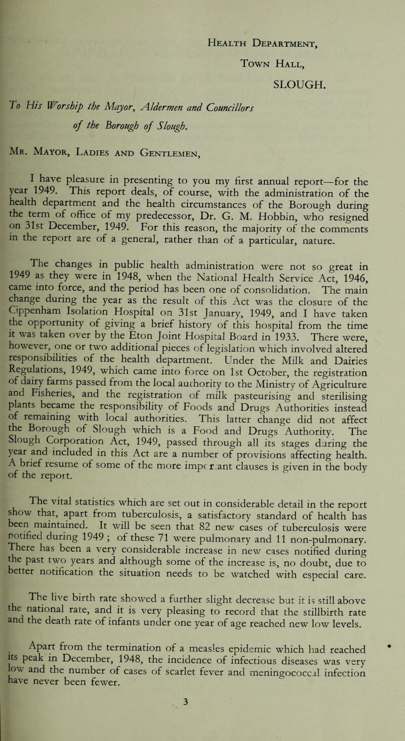 Health Department, Town Hall, SLOUGH. 0 T/z-f Worship the Mayor, Aldermen and Councillors of the Borough of Slough. Mr. Mayor, Ladies and Gentlemen, I have pleasure in presenting to you my first annual report—for the year 1949. This report deals, of course, with the administration of the health department and the health circumstances of the Borough during the term of office of my predecessor. Dr. G. M. Hobbin, who resigned on 31st December, 1949. For this reason, the majority of the comments in the report are of a general, rather than of a particular, nature. The changes in public health administration were not so great in 1949 as they were in 1948, when the National Health Service Act, 1946, came into force, and the period has been one of consolidation. The main change during the year as the result of this Act was the closure of the Cippenham Isolation Hospital on 31st January, 1949, and I have taken the opportunity of giving a brief history of this hospital from the time it was taken over by the Eton Joint Hospital Board in 1933. There were, however, one or two additional pieces of legislation which involved altered responsibilities of the health department. Under the Milk and Dairies Regulations, 1949, which came into force on 1st October, the registration of dairy farms passed from the local auchority to the Ministry of Agriculture and Fisheries, and the registration of milk pasteurising and sterilising plants became the responsibility of Foods and Drugs Authorities instead of remaining with local authorities. This latter change did not affect the Borough of Slough which is a Food and Drugs Authority. The Slough Corporation Act, 1949, passed through all its stages during the year and included in this Act are a number of provisions affecting health. A brief resume of some of the more impcr.ant clauses is given in the body of the report. The vital statistics which are set out in considerable detail in the report show that, apart from tuberculosis, a satisfactory standard of health has been maintained. It will be seen that 82 new cases of tuberculosis were notified during 1949 ; of these 71 were pulmonary and 11 non-pulmonary. There has been a very considerable increase in new cases notified during ffie past two years and although some of the increase is, no doubt, due to better notification the situation needs to be watched with especial care. The live birth rate showed a further slight decrease but it is still above the national rate, and it is very pleasing to record that the stillbirth rate and the death rate of infants under one year of age reached new low levels. Apart from the termination of a measles epidemic which had reached Its peak in December, 1948, the incidence of infectious diseases was very ov and the number of cases of scarlet fever and meningococcal infection have never been fewer.