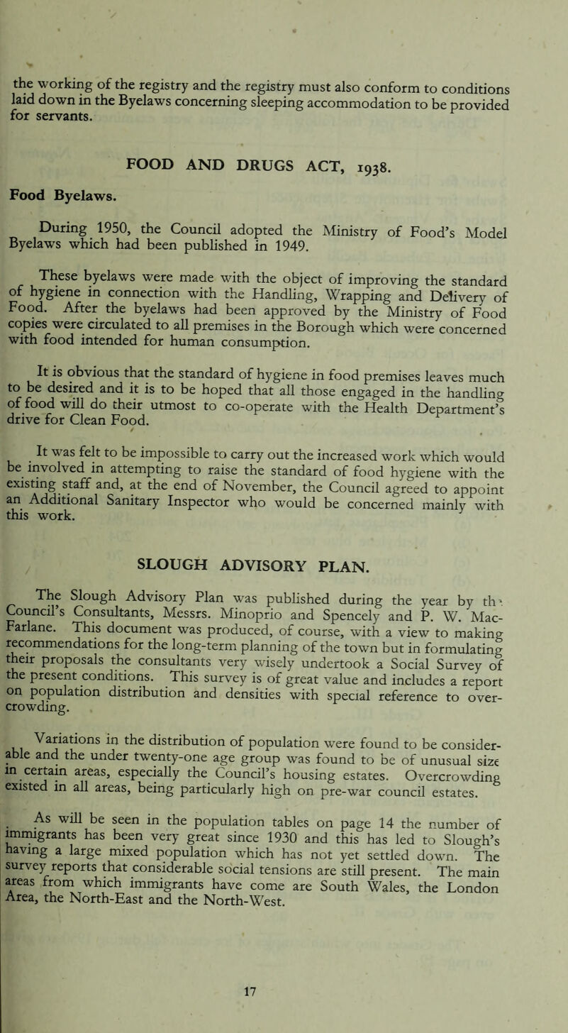 the working of the registry and the registry must also conform to conditions laid down in the Byelaws concerning sleeping accommodation to be provided for servants. FOOD AND DRUGS ACT, 1938. Food Byelaws. During 1950, the Council adopted the Ministry of Food’s Model Byelaw’S which had been published in 1949. These byelaws were made with the object of improving the standard of hygiene in connection with the Handling, Wrapping and Delivery of Food. After the byelaws had been approved by the Ministry of Food copies were circulated to all premises in the Borough which were concerned with food intended for human consumption. It is obvious that the standard of hygiene in food premises leaves much to be desired and it is to be hoped that all those engaged in the handling of food will do their utmost to co-operate with the Health Department’^ drive for Clean Food. / . was fejtto be impossible to carry out the increased work which would be involved in attempting to raise the standard of food hygiene with the existing staff and, at the end of November, the Council agreed to appoint an Additional Sanitary Inspector who would be concerned mainly with this work. SLOUGH ADVISORY PLAN. The Slough Advisory Plan was published during the year by th*. Council’s Consultants, Messrs. Minoprio and Spencely and P. W. Mac- Farlane. This document was produced, of course, with a view to making recommendations for the long-term planning of the town but in formulating their proposals the consultants very wisely undertook a Social Survey of the present conditions. This survey is of great value and includes a report on population distribution and densities with special reference to over¬ crowding. Variations in the distribution of population wrere found to be consider¬ able and the under twenty-one age group was found to be of unusual size in certain areas, especially the Council’s housing estates. Overcrowding existed in all areas, being particularly high on pre-war council estates. As will be seen in the population tables on page 14 the number of immigrants has been very great since 1930 and this has led to Slough’s having a large mixed population which has not yet settled down. The survey reports that considerable social tensions are still present. The main areas from which immigrants have come are South Wales, the London Area, the North-East and the North-West.