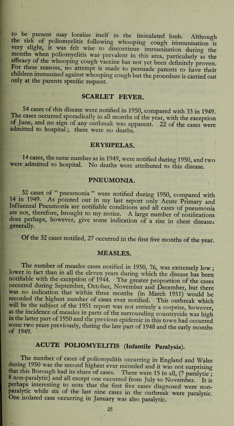 to be present may localise itself in the inoculated limb. Although the risk of poliomyelitis following whooping cough immunisation is very slight, it was felt wise to discontinue immunisation during the months when poliomyelitis was prevalent in this area, particularly as the efficacy of the whooping cough vaccine has not yet been definitely proven. For these reasons, no attempt is made to persuade parents to have their children immunised against whooping cough but the procedure is carried out only at the parents specific request. SCARLET FEVER. 54 cases of this disease were notified in 1950, compared with 33 in 1949. The cases occurred sporadically in all months of the year, with the exception of June and no sign of any outbreak was apparent. 22 of the cases were admitted to hospital; there were no deaths. ERYSIPELAS. 14 cases, the same number as in 1949, were notified during 1950, and two were admitted to hospital. No deaths were attributed to this disease. PNEUMONIA. .32 cases of “ pneumonia ” were notified during 1950, compared with 14 in 1949. As pointed out in my last report only Acute Primary and Influenzal Pneumonia are notifiable conditions and all cases of pneumonia are not, therefore, brought to my notice. A large number of notifications does perhaps, however, give some indication of a rise in chest diseases generally. Of the 32 cases notified, 27 occurred in the first five months of the year. MEASLES. The number of measles cases notified in 1950, 76, was extremely low ; lower in fact than in all the eleven years during which the disease has been notifiable with the exception of 1944. The greater proportion of the cases occurred during September, October, November and December, but there was no indication that within three months (in March 1951) would be recorded the highest number of cases ever notified. This outbreak which will be the subject of the 1951 report was not entirely a surprise, however, as the incidence of measles in parts of the surrounding countryside was high in the latter part of 1950 and the previous epidemic in this town had occurred some two years previously, during the late part of 1948 and the early months of 1949. ACUTE POLIOMYELITIS (Infantile Paralysis). .The number of cases of poliomyelitis occurring in England and Wales during 1950 was the second highest ever recorded and it was not surprising that this Borough had its share of cases. There were 15 in all, (7 paralytic ; 8 non-paralytic) and all except one occurred from July to November. It is perhaps interesting to note that the first five cases diagnosed were non¬ paralytic while six of the last nine cases in the outbreak were paralytic. One isolated case occurring in January was also paralytic.