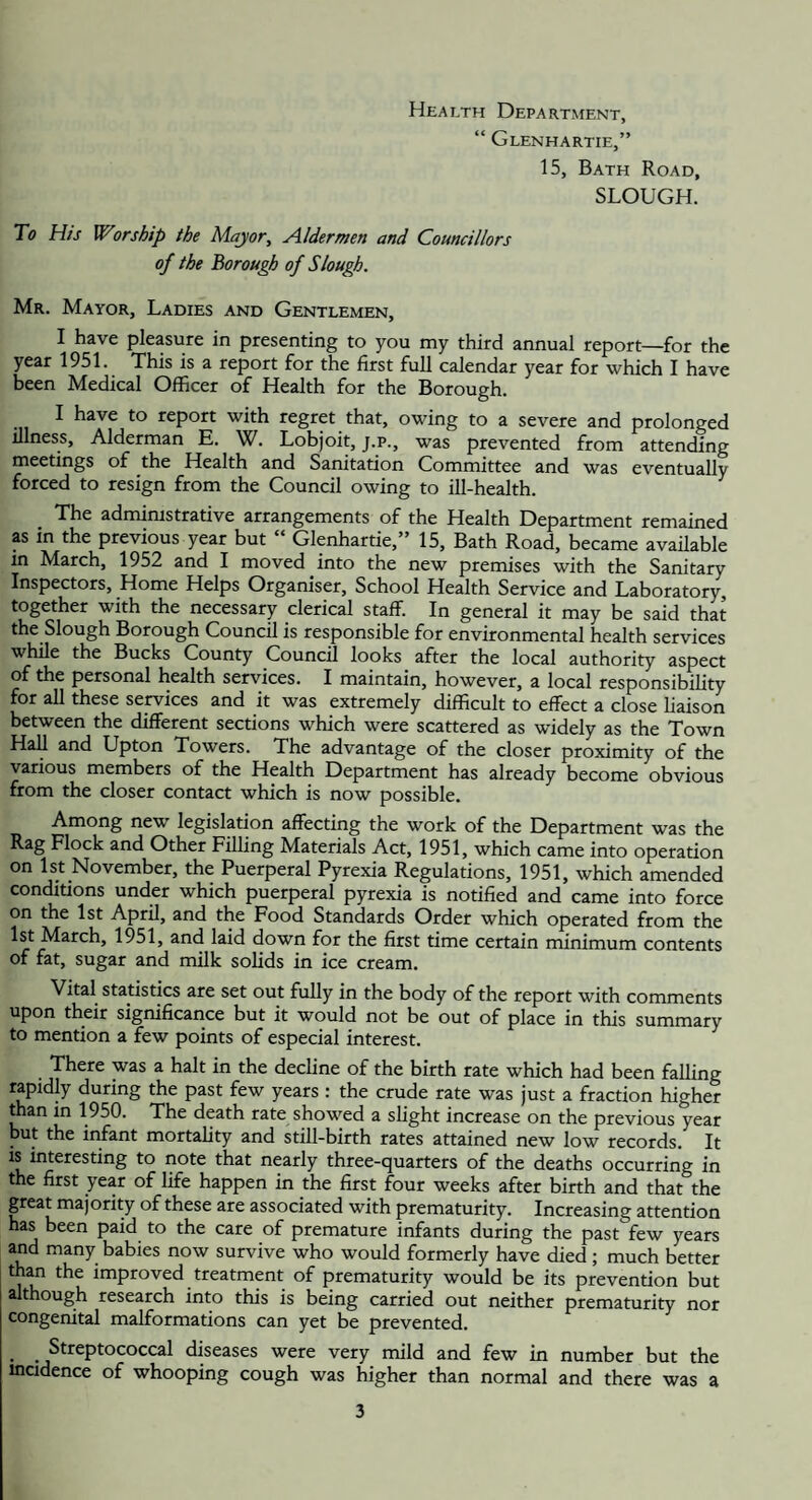 Health Department, “ Glenhartie,” 15, Bath Road, SLOUGH. To His Worship the Major, Aldermen and Councillors of the Borough of Slough. Mr. Mayor, Ladies and Gentlemen, I have pleasure in presenting to you my third annual report—for the year 1951. This is a report for the first full calendar year for which I have been Medical Officer of Health for the Borough. I have to report with regret that, owing to a severe and prolonged illness, Alderman E. W. Lobjoit, j.p., was prevented from attending meetings of the Health and Sanitation Committee and was eventually forced to resign from the Council owing to ill-health. The administrative arrangements of the Health Department remained AS in the previous year but “ Glenhartie,” 15, Bath Road, became available in March, 1952 and I moved into the new premises with the Sanitary Inspectors, Home Helps Organiser, School Health Service and Laboratory, together with the necessary clerical staff. In general it may be said that the Slough Borough Council is responsible for environmental health services while the Bucks County Council looks after the local authority aspect of the personal health services. I maintain, however, a local responsibility for all these services and it was extremely difficult to effect a close liaison between the different sections which were scattered as widely as the Town HaU and Upton Towers. The advantage of the closer proximity of the various members of the Health Department has already become obvious from the closer contact which is now possible. Among new legislation affecting the work of the Department was the Rag Flock and Other Filling Materials Act, 1951, which came into operation on 1st November, the Puerperal Pyrexia Regulations, 1951, which amended conditions under which puerperal pyrexia is notified and came into force on the 1st April, and the Food Standards Order which operated from the 1st March, l951, and laid down for the first time certain minimum contents of fat, sugar and milk solids in ice cream. Vital statistics are set out fully in the body of the report with comments upon their significance but it would not be out of place in this summary to mention a few points of especial interest. There was a halt in the decline of the birth rate which had been falling rapidly during the past few years : the crude rate was just a fraction higher than in 1950. The death rate showed a slight increase on the previous year but the infant mortality and still-birth rates attained new low records. It is interesting to note that nearly three-quarters of the deaths occurring in the first year of life happen in the first four weeks after birth and that the great majority of these are associated with prematurity. Increasing attention has been paid to the care of premature infants during the past few years and many babies now survive who would formerly have died ; much better than the improved treatment of prematurity would be its prevention but although research into this is being carried out neither prematurity nor congenital malformations can yet be prevented. Streptococcal diseases were very mild and few in number but the incidence of whooping cough was higher than normal and there was a