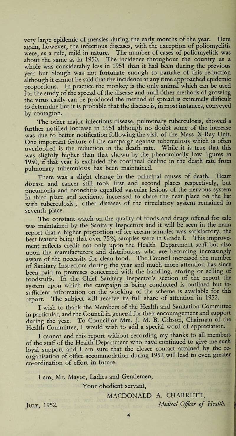very large epidemic of measles during the early months of the year. Here again, however, the infectious diseases, with the exception of poliomyelitis were, as a rule, mild in nature. The number of cases of poliomyelitis was about the same as in 1950. The incidence throughout the country as a whole was considerably less in 1951 than it had been during the previous year but Slough was not fortunate enough to partake of this reduction although it cannot be said that the incidence at any time approached epidemic proportions. In practice the monkey is the only animal which can be used for the study of the spread of the disease and until other methods of growing the virus easily can be produced the method of spread is extremely difficult to determine but it is probable that the disease is, in most instances, conveyed by contagion. The other major infectious disease, pulmonary tuberculosis, showed a further notified increase in 1951 although no doubt some of the increase was due to better notification following the visit of the Mass X-Ray Unit. One important feature of the campaign against tuberculosis which is often overlooked is the reduction in the death rate. While it is true that this was slightly higher than that shown by the phenominally low figures in 1950, if that year is excluded the continual decline in the death rate from pulmonary tuberculosis has been maintained. There was a slight change in the principal causes of death. Heart disease and cancer still took first and second places respectively, but pneumonia and bronchitis equalled vascular lesions of the nervous system in third place and accidents increased to share the next place on the list with tuberculosis ; other diseases of the circulatory system remained in seventh place. The constant watch on the quality of foods and drugs offered for sale was maintained by the Sanitary Inspectors and it will be seen in the main report that a higher proportion of ice cream samples was satisfactory, the best feature being that over 75% samples were in Grade I. This improve¬ ment reflects credit not only upon the Health Department staff but also upon the manufacturers and distributors who are becoming increasingly aware of the necessity for clean food. The Council increased the number of Sanitary Inspectors during the year and much more attention has since been paid to premises concerned with the handling, storing or selling of foodstuffs. In the Chief Sanitary Inspector’s section of the report the system upon which the campaign is being conducted is outlined but in¬ sufficient information on the working of the scheme is available for this report. The subject will receive its full share of attention in 1952. I wish to thank the Members of the Health and Sanitation Committee in particular, and the Council in general for their encouragement and support during the year. To Councillor Mrs. J. M. B. Gibson, Chairman of the Health Committee, I would wish to add a special word of appreciation. I cannot end this report without recording my thanks to all members of the staff of the Health Department who have continued to give me such loyal support and I am sure that the closer contact attained by the re¬ organisation of office accommodation during 1952 will lead to even greater co-ordination of effort in future. I am, Mr. Mayor, Ladies and Gentlemen, Your obedient servant, MACDONALD A. CHARRETT, July, 1952. Medical Officer of Health,