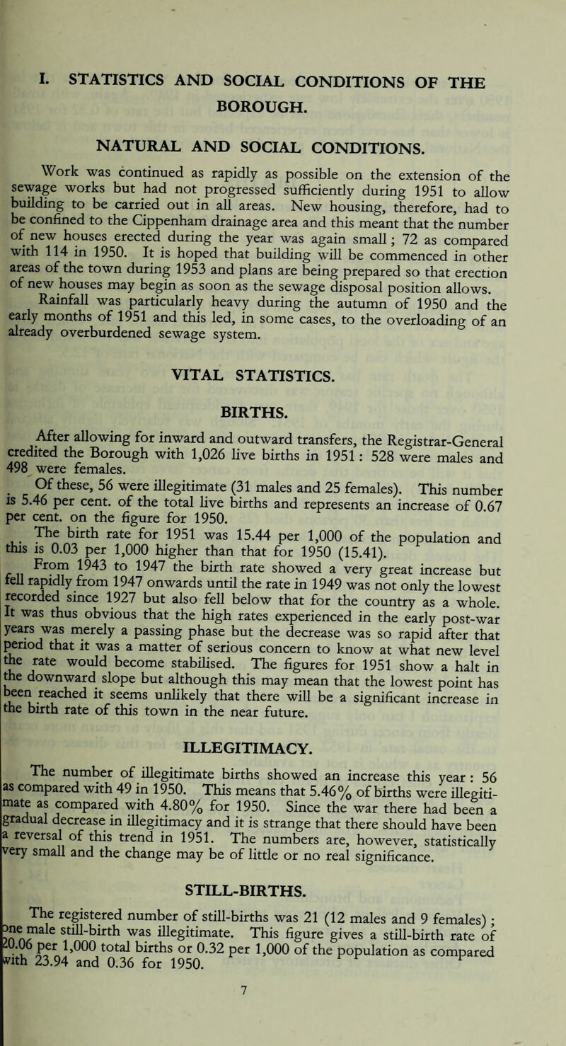 I. STATISTICS AND SOCIAL CONDITIONS OF THE BOROUGH. NATURAL AND SOCIAL CONDITIONS. Work was continued as rapidly as possible on the extension of the sewage works but had not progressed sufficiently during 1951 to allow building to be carried out in all areas. New housing, therefore, had to be confined to the Cippenham drainage area and this meant that the number of new houses erected during the year was again small; 72 as compared with 114 in 1950. It is hoped that building will be commenced in other areas of the town during 1953 and plans are being prepared so that erection of new houses may begin as soon as the sewage disposal position allows. Rainfall was particularly heavy during the autumn of 1950 and the early months of 1951 and this led, in some cases, to the overloading of an already overburdened sewage system. VITAL STATISTICS. BIRTHS. After allowing for inward and outward transfers, the Registrar-General credited the Borough with 1,026 Uve births in 1951: 528 were males and 498 were females. Of these, 56 were illegitimate (31 males and 25 females). This number is 5.46 per cent, of the total live births and represents an increase of 0.67 per cent, on the figure for 1950. The birth rate for 1951 was 15.44 per 1,000 of the population and this is 0.03 per 1,000 higher than that for 1950 (15.41). From 1943 to 1947 the birth rate showed a very great increase but fell rapidly from 1947 onwards until the rate in 1949 was not only the lowest recorded since 1927 but also feU below that for the country as a whole. It was thus obvious that the high rates experienced in the early post-war years was merely a passing phase but the decrease was so rapid after that period that it was a matter of serious concern to know at what new level 5^*® would become stabilised. The figures for 1951 show a halt in the downward slope but although this may mean that the lowest point has seems unlikely that there will be a significant increase in the birth rate of this town in the near future. ILLEGITIMACY. The number of illegitimate births showed an increase this year • 56 as compared with 49 in 1950. This means that 5.46 % of births were illegiti- mate as compared with 4.80% for 1950. Since the war there had been a gradual decrease in illegitimacy and it is strange that there should have been a reversal of this trend in 1951. The numbers are, however, statistically very small and the change may be of little or no real significance. STILL-BIRTHS. The registered number of still-births was 21 (12 males and 9 females) ; Still-birth was illegitimate. This figure gives a still-birth rate of  total births or 0.32 per 1,000 of the population as compared wth 23.94 and 0.36 for 1950. ^