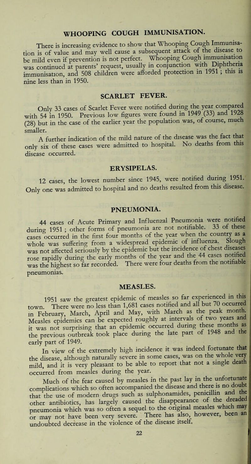 WHOOPING COUGH IMMUNISATION. There is increasing evidence to show that Whooping Cough Inamunisa- tion is of value and may well cause a subsequent attack of the disease to be mild even if prevention is not perfect. Whooping Cough immunisation was continued at parents’ request, usually in conjunction with Diphtheria immunisation, and 508 children were afforded protection in 1951 ; this is nine less than in 1950. SCARLET FEVER. Only 33 cases of Scarlet Fever were notified during the year compared with 54 in 1950. Previous low figures were found in 1949 (33) and 1928 (28) but in the case of the earlier year the population was, of course, much smaller. A further indication of the mild nature of the disease was the fact that only six of these cases were admitted to hospital. No deaths from this disease occurred. ERYSIPELAS. 12 cases, the lowest number since 1945, were notified during 1951. Only one was admitted to hospital and no deaths resulted from this disease. PNEUMONIA. 44 cases of Acute Primary and Influenzal Pneumonia were notified during 1951 ; other forms of pneumonia are not notifiable. 33 of these cases occurred in the first four months of the year when the country as a whole was suffering from a widespread epidemic of influenza. Slough was not affected seriously by the epidemic but the incidence of chest diseases rose rapidly during the early months of the year and the 44 cases notified was the highest so far recorded. There were four deaths from the notifiable , pneumonias. MEASLES. 1951 saw the greatest epidemic of measles so far experienced in this town. There were no less than 1,681 cases notified and all but 70 occurred in February, March, April and May, with March as the peak mont . Measles epidemics can be expected roughly at intervals of two years and it was not surprising that an epidemic occurred during these months as the previous outbreak took place during the late part of 1948 and the early part of 1949. In view of the extremely high incidence it was indeed fortunate that the disease, although naturally severe in some cases, was on the whole very mild, and it is very pleasant to be able to report that not a single death occurred from measles during the year. Much of the fear caused by measles in the past lay in the unfortunate complications which so often accompanied the disease and there is no doubt that the use of modern drugs such as sulphonamides, penicillin and the other antibiotics, has largely caused the disappearance of the dreaded pneumonia which was so often a sequel to the original measles which may or may not have been very severe. There has also, however, been an undoubted decrease in the violence of the disease itself.
