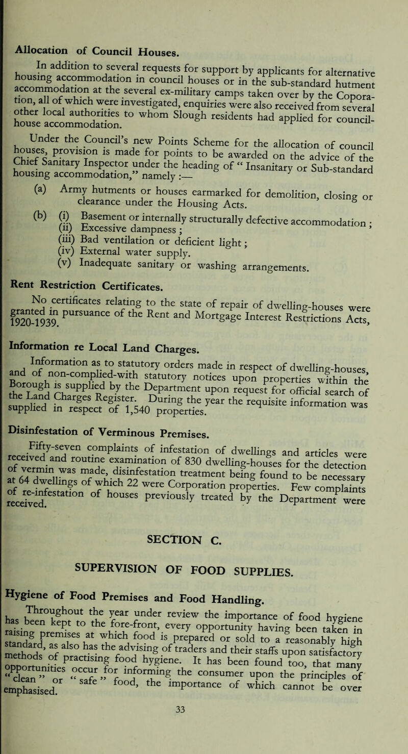 Allocation of Council Houses. In addition to several requests for support by applicants for alternative housing accommodation in council houses or in the sub-standard hutment the several ex-mihtary camps taken over by the Copora- tion, all of which were investigated, enquiries were also received from several —il- Under the Council’s new Points Scheme for the allocation of council houses provision is made for points to be awarded on the advice of the Chief Samtary Inspector under the heading of “ Insanitary or Sub-standard housing accommodation,” namely^ ^i-maara (a) Army hutments or houses earmarked for demolition, closing or clearance under the Housing Acts. ° (b) (i) Basement or internally structurally defective accommodation • (ii; excessive dampness ; ’ (iii) Bad ventilation or deficient light; (iv) External water supply. (v) Inadequate sanitary or washing arrangements. Rent Restriction Certificates. No certificates relating to the state of repair of dwelling-houses were 1920-193?. Mortgage Interest Resfrictions Acts, Information re Local Land Charges. Irformation as to statutory orders made in respect of dwelling-houses ^atutory notices upon properties wfthin the Se T aS ^.y I^partment upon request for official search of the Land Charges Register. During the year the requisite information w2 supphed in respect of 1,540 properties. mrormation was Disinfestation of Verminous Premises. Fifty-seven complaints of infestation of dwellings and articles were received and routine examination of 830 dwelling-houses for the detection ^^infestation treatment being found to be necessarv at 64 dwellings of which 22 were Corporation prop^ties. ^ew compS^^^^^^ recdte?previously treated by the Department^ were SECTION C. SUPERVISION OF FOOD SUPPLIES. Hygiene of Food Premises and Food Handling. 7^^°yshout the year under review the importance of food hveiene has been kept to the fore-front, every opportunity having been takS. in staScF?s?Ro b ^ IS prepared or sold to a reasonably high meSd? nf nr^ g and their staffs upon satisfactory methods of practising food hygiene. It has been found too that manv “ ckaT’’?? ‘‘sSe g consumer upon the principles of emphasised importance of which cannot be over