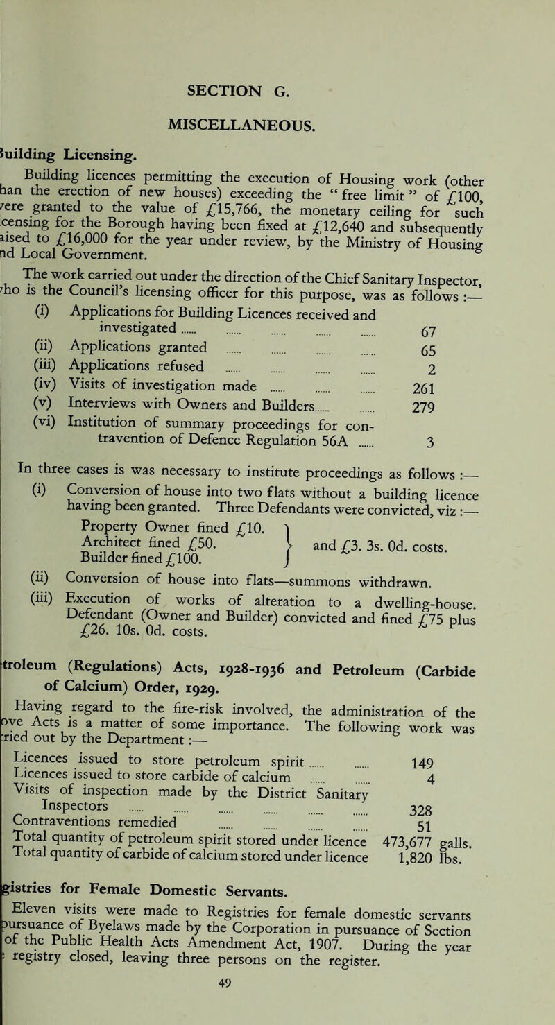 SECTION G. MISCELLANEOUS. iuilding Licensing. Building licences permitting the execution of Housing work (other nan the erection of new houses) exceeding the “ free limit ” of /lOO .'^ere granted to the value of ,(^15,766, the monetary ceiling for such censing for the Borough having been fixed at ^12,640 and subsequently used to ;(;i 6,000 for the year under review, by the Ministry of Housing rid Local Government. ° 'Hie work carried out under the direction of the Chief Sanitary Inspector, ^ho IS the Council’s licensing officer for this purpose, was as follows (i) Applications for Building Licences received and investigated. 67 (ii) Applications granted . 65 (iii) Applications refused 2 (iv) Visits of investigation made . 261 (v) Interviews with Owners and Builders. 279 (vi) Institution of summary proceedings for con¬ travention of Defence Regulation 56A . 3 In three cases is was necessary to institute proceedings as follows :_ (i) Conversion of house into two flats without a building licence having been granted. Three Defendants were convicted, viz :_ Property Owner fined ,610. Architect fined /^50. Builder fined ;i(^100. and £2). 3s. Od. costs. (ii) Conversion of house into flats—summons withdrawn. (iii) Execution of works of alteration to a dwelling-house. Defendant (Owner and Builder) convicted and fined /75 plus £2(). 10s. Od. costs. troleum (Regulations) Acts, 1928-1936 and Petroleum (Carbide of Calcium) Order, 1929. Having regard to the fire-risk involved, the administration of the oye Acts is a matter of some importance. The following work was ■ned out by the Department:— Licences issued to store petroleum spirit Licences issued to store carbide of calcium Visits of inspection made by the District Sanitary Inspectors . Contraventions remedied Total quantity of petroleum spirit stored under licence Total quantity of carbide of calcium stored under licence 149 4 328 51 473,677 galls. 1,820 lbs. gistries for Female Domestic Servants. Eleven visits were made to Registries for female domestic servants Jursuan^ of Byelaws made by the Corporation in pursuance of Section ot the Public Health Acts Amendment Act, 1907. During the year ; registry closed, leaving three persons on the register.