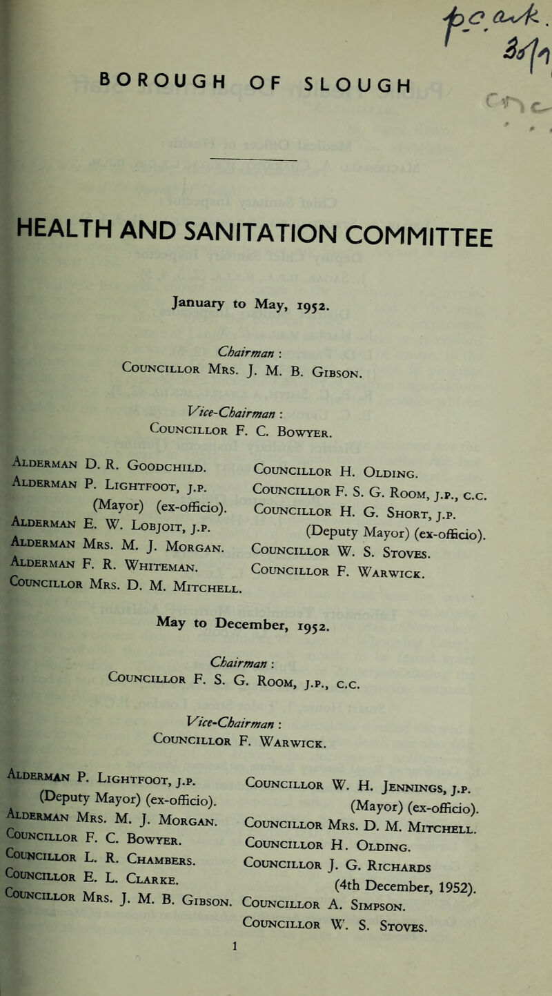 HEALTH AND SANITATION COMMITTEE January to May, 1952. Chairman : Councillor Mrs. J. M. B. Gibson. Vice-Chairman : Councillor ] Alderman D. R. Goodchild. Alderman P. Lightfoot, j.p. (Mayor) (ex-ofRdo). Alderman E. W. Lobjoit, j.p. Alderman Mrs. M. J. Morgan. Alderman F. R. Whiteman. Councillor Mrs. D. M. Mitchell . C. Bowyer. Councillor H. Olding. Councillor F. S. G. Room, j.p., c.c. Councillor H. G. Short, j.p. (Deputy Mayor) (ex-officio). Councillor W. S. Stoves. Councillor F. Warwick. May to December, 1952. Chairman : Councillor F. S. G. Room, j.p., c.c. Vice-Cbairman Councillor Alderman P. Lightfoot, j.p. (Deputy Mayor) (ex-officio). Alderman Mrs. M. J. Morgan. Councillor F. C. Bowyer. Councillor L. R. Chambers. Councillor E. L. Clarke. Councillor Mrs. J. M. B. Gibson. F. Warwick. Councillor W. H. Jennings, j.p. (Mayor) (ex-officio). Councillor AIrs. D. Af. Mitchell. Councillor H. Olding. Councillor J. G. Richards (4th December, 1952). Councillor A. Simpson. Councillor W. S. Stoves.